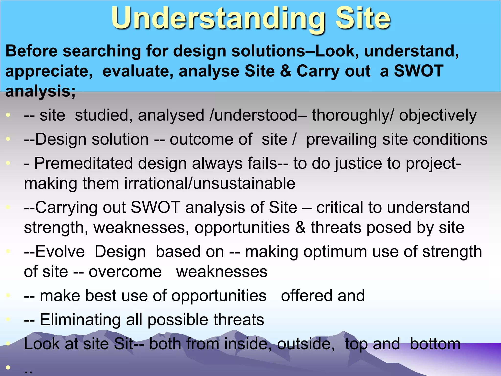 Understanding Site
Before searching for design solutions–Look, understand,
appreciate, evaluate, analyse Site & Carry out a SWOT
analysis;
• -- site studied, analysed /understood– thoroughly/ objectively
• --Design solution -- outcome of site / prevailing site conditions
• - Premeditated design always fails-- to do justice to project-
making them irrational/unsustainable
• --Carrying out SWOT analysis of Site – critical to understand
strength, weaknesses, opportunities & threats posed by site
• --Evolve Design based on -- making optimum use of strength
of site -- overcome weaknesses
• -- make best use of opportunities offered and
• -- Eliminating all possible threats
• Look at site Sit-- both from inside, outside, top and bottom
• ..
 