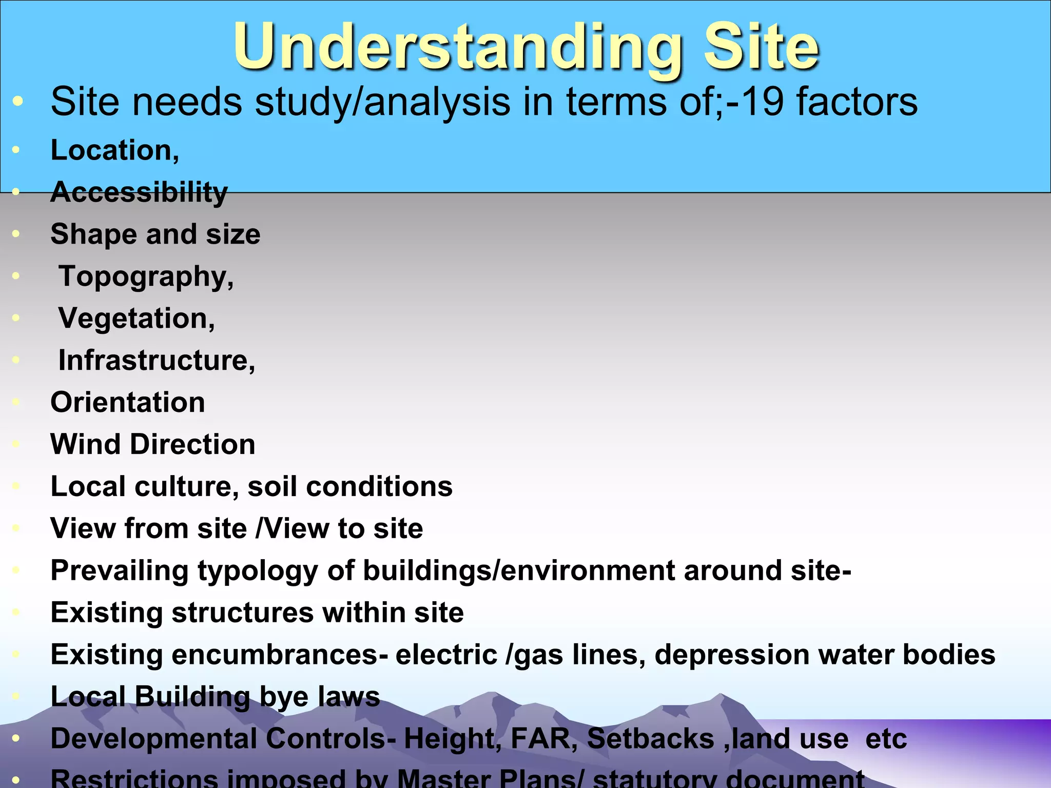 Understanding Site
• Site needs study/analysis in terms of;-19 factors
• Location,
• Accessibility
• Shape and size
• Topography,
• Vegetation,
• Infrastructure,
• Orientation
• Wind Direction
• Local culture, soil conditions
• View from site /View to site
• Prevailing typology of buildings/environment around site-
• Existing structures within site
• Existing encumbrances- electric /gas lines, depression water bodies
• Local Building bye laws
• Developmental Controls- Height, FAR, Setbacks ,land use etc
 