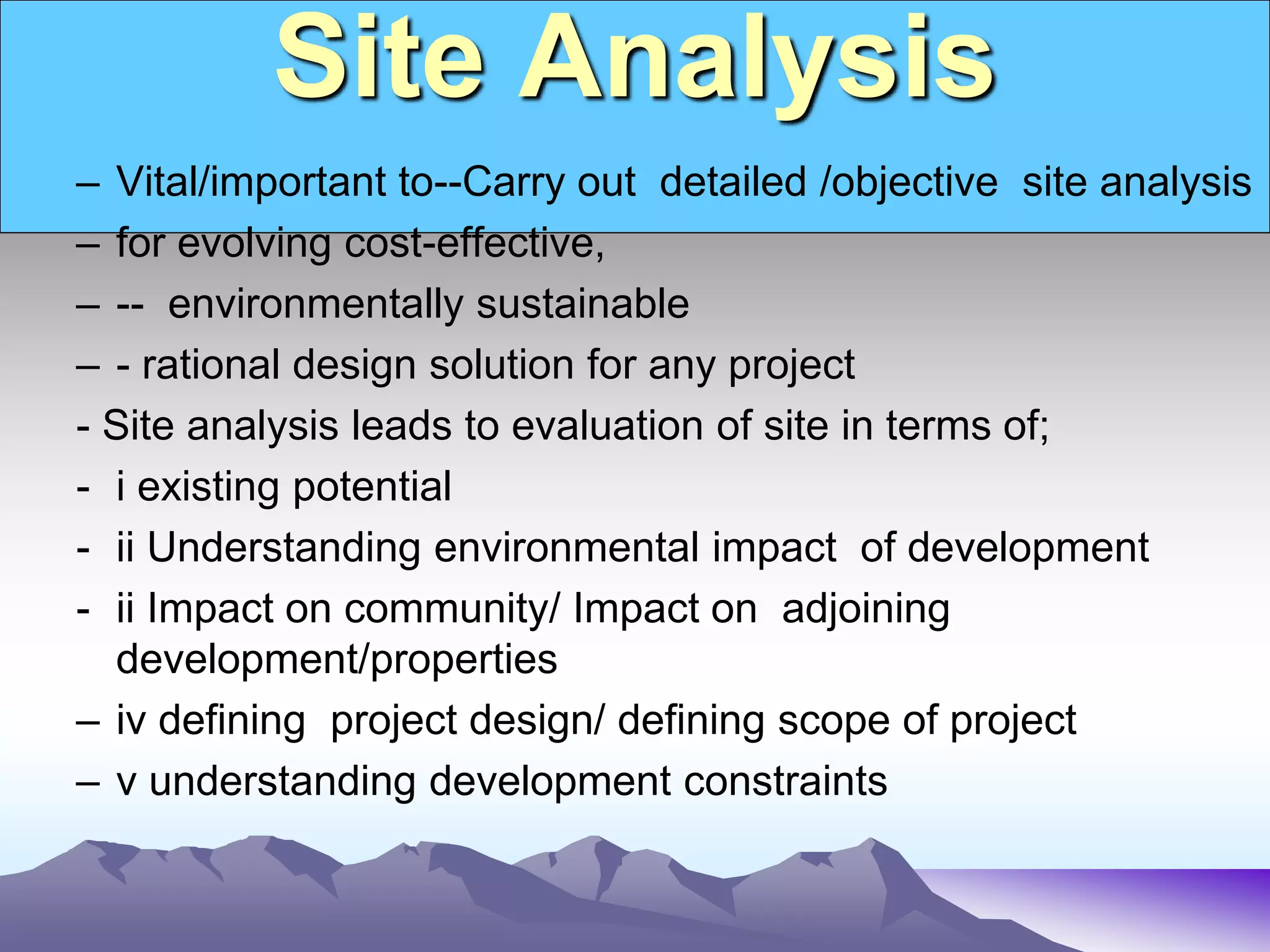 Site Analysis
– Vital/important to--Carry out detailed /objective site analysis
– for evolving cost-effective,
– -- environmentally sustainable
– - rational design solution for any project
- Site analysis leads to evaluation of site in terms of;
- i existing potential
- ii Understanding environmental impact of development
- ii Impact on community/ Impact on adjoining
development/properties
– iv defining project design/ defining scope of project
– v understanding development constraints
 