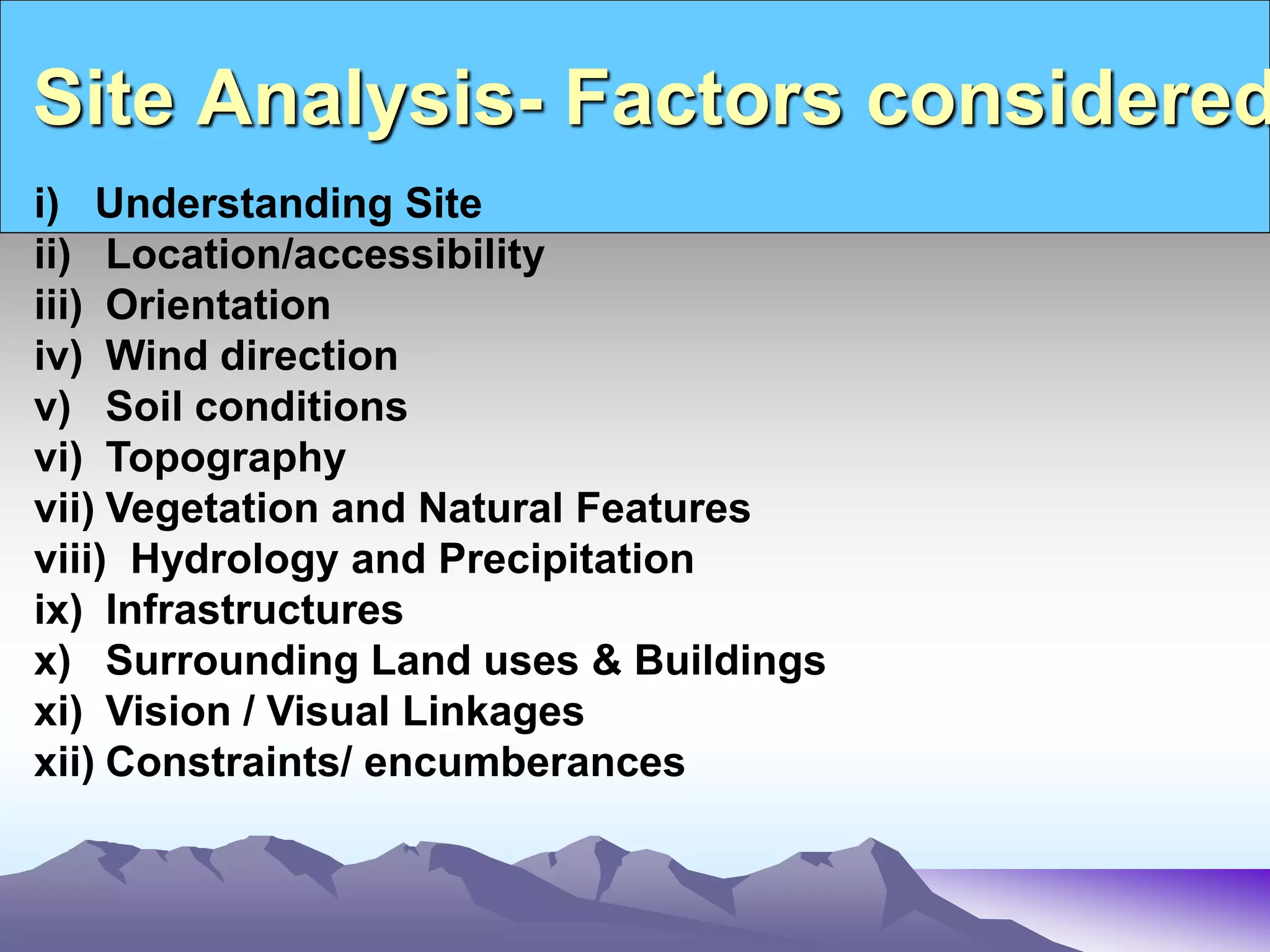 Site Analysis- Factors considered
i) Understanding Site
ii) Location/accessibility
iii) Orientation
iv) Wind direction
v) Soil conditions
vi) Topography
vii) Vegetation and Natural Features
viii) Hydrology and Precipitation
ix) Infrastructures
x) Surrounding Land uses & Buildings
xi) Vision / Visual Linkages
xii) Constraints/ encumberances
 