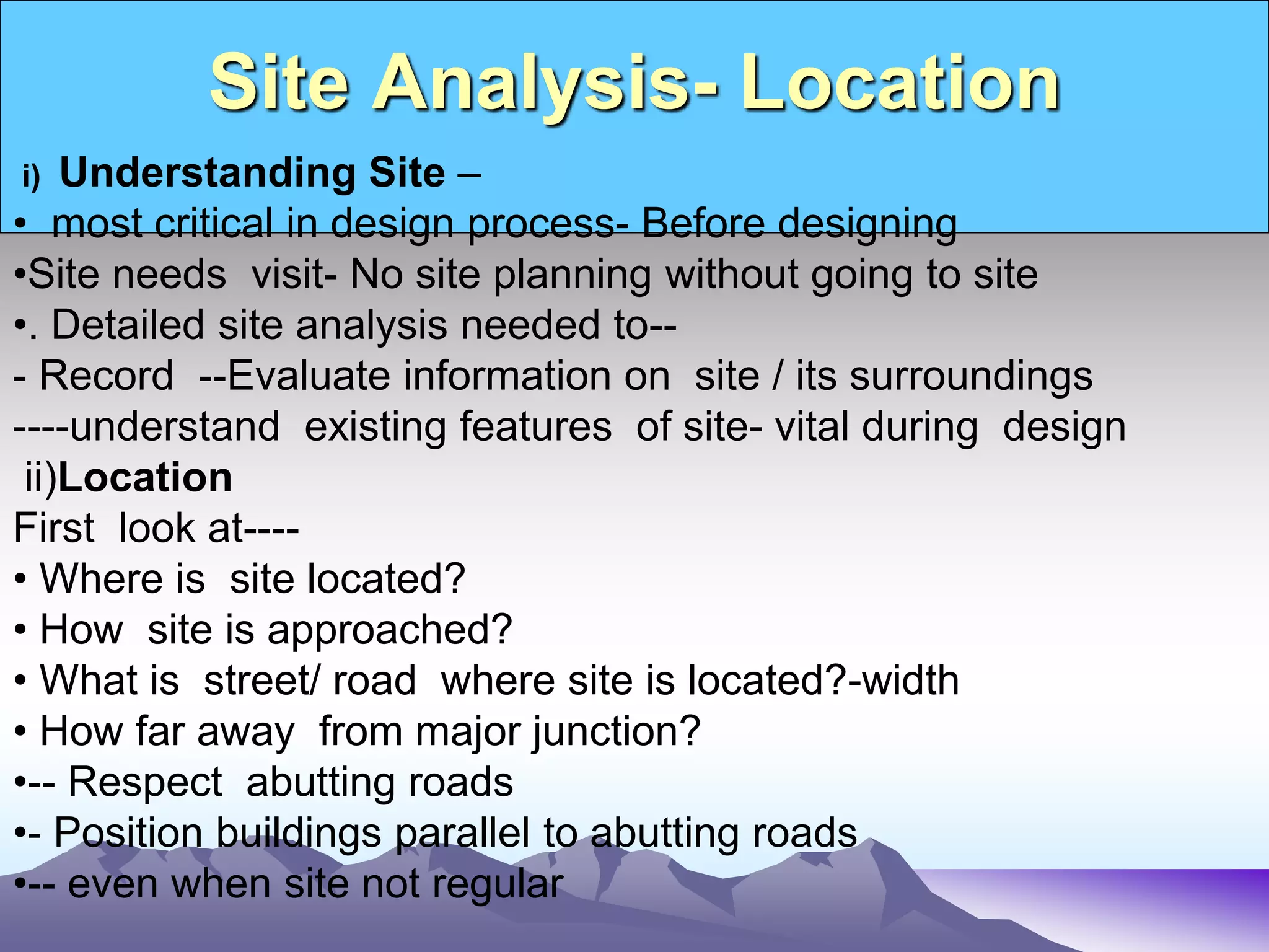 Site Analysis- Location
i) Understanding Site –
• most critical in design process- Before designing
•Site needs visit- No site planning without going to site
•. Detailed site analysis needed to--
- Record --Evaluate information on site / its surroundings
----understand existing features of site- vital during design
ii)Location
First look at----
• Where is site located?
• How site is approached?
• What is street/ road where site is located?-width
• How far away from major junction?
•-- Respect abutting roads
•- Position buildings parallel to abutting roads
•-- even when site not regular
 