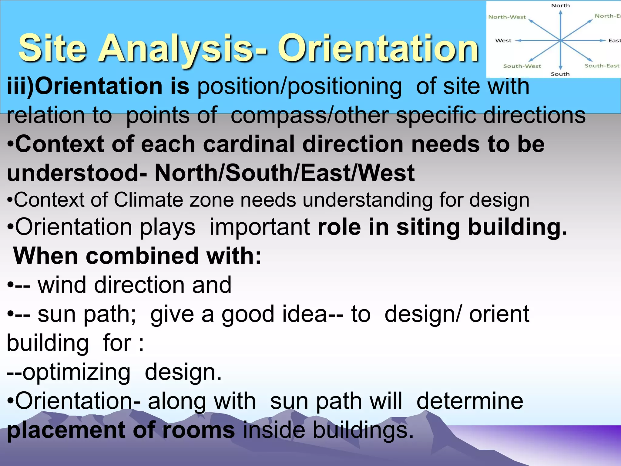 Site Analysis- Orientation
iii)Orientation is position/positioning of site with
relation to points of compass/other specific directions
•Context of each cardinal direction needs to be
understood- North/South/East/West
•Context of Climate zone needs understanding for design
•Orientation plays important role in siting building.
When combined with:
•-- wind direction and
•-- sun path; give a good idea-- to design/ orient
building for :
--optimizing design.
•Orientation- along with sun path will determine
placement of rooms inside buildings.
 