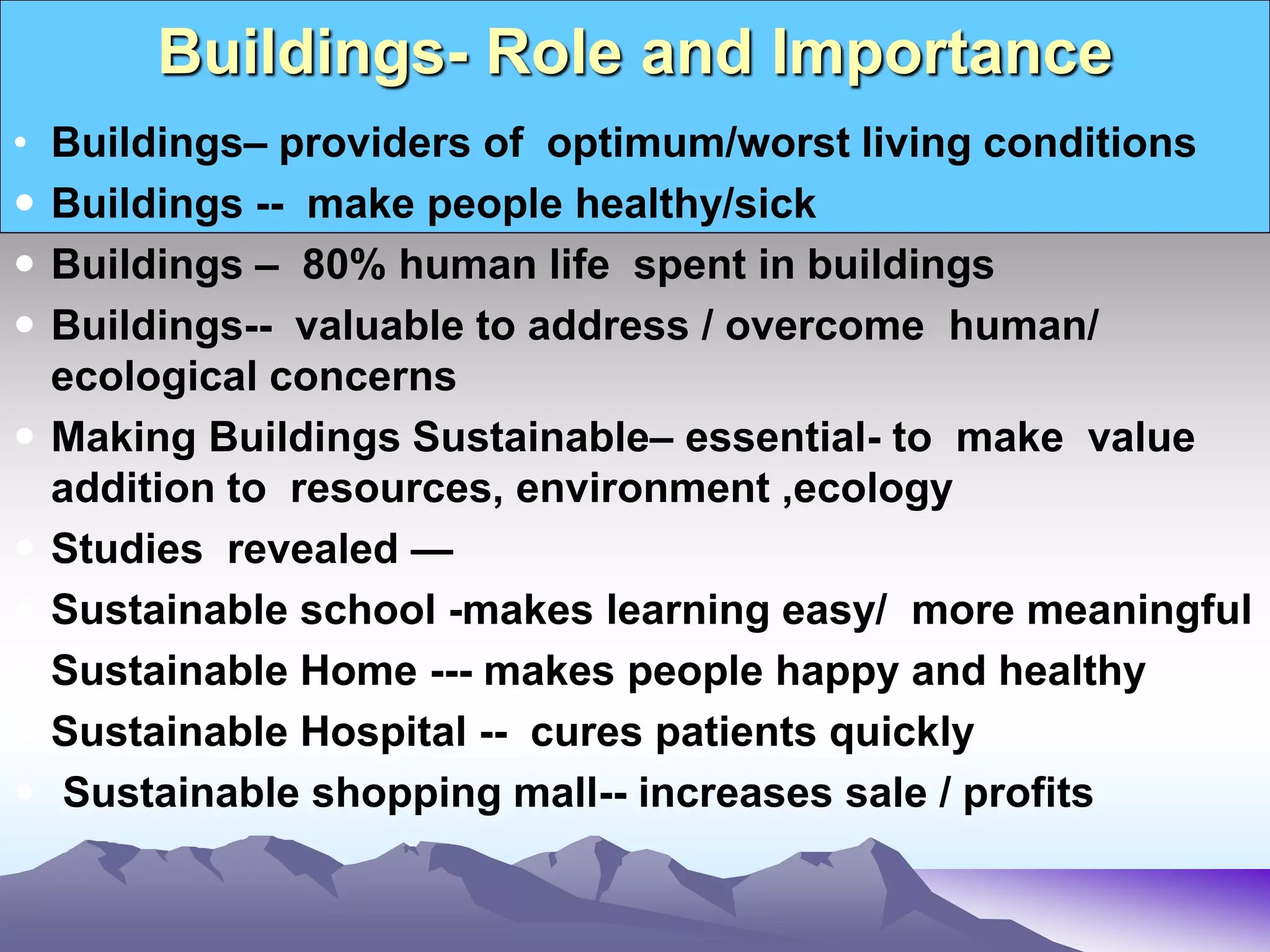 Buildings- Role and Importance
• Buildings– providers of optimum/worst living conditions
 Buildings -- make people healthy/sick
 Buildings – 80% human life spent in buildings
 Buildings-- valuable to address / overcome human/
ecological concerns
 Making Buildings Sustainable– essential- to make value
addition to resources, environment ,ecology
 Studies revealed —
 Sustainable school -makes learning easy/ more meaningful
 Sustainable Home --- makes people happy and healthy
 Sustainable Hospital -- cures patients quickly
 Sustainable shopping mall-- increases sale / profits
 