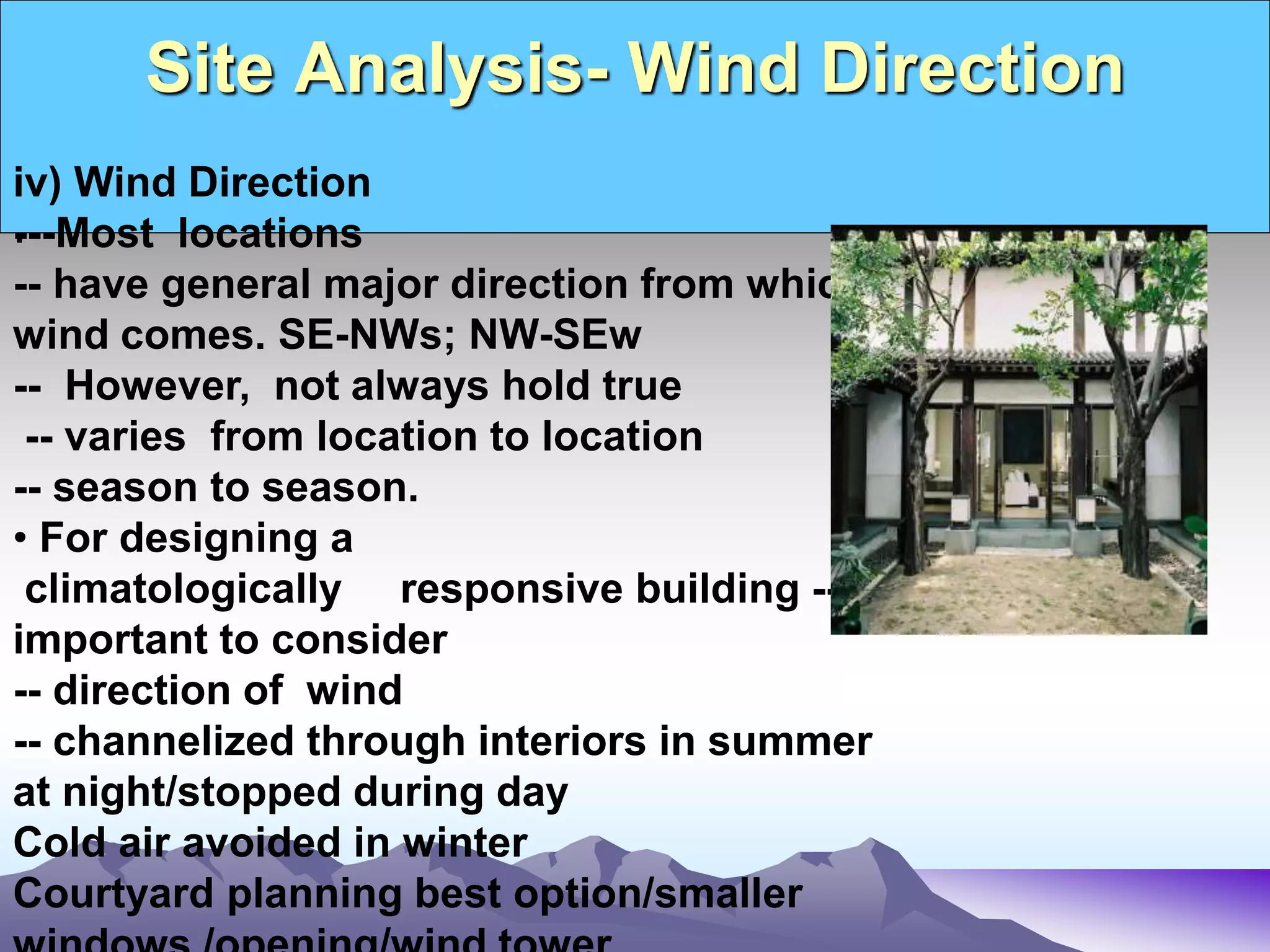 Site Analysis- Wind Direction
.
iv) Wind Direction
---Most locations
-- have general major direction from which
wind comes. SE-NWs; NW-SEw
-- However, not always hold true
-- varies from location to location
-- season to season.
• For designing a
climatologically responsive building --
important to consider
-- direction of wind
-- channelized through interiors in summer
at night/stopped during day
Cold air avoided in winter
Courtyard planning best option/smaller
 