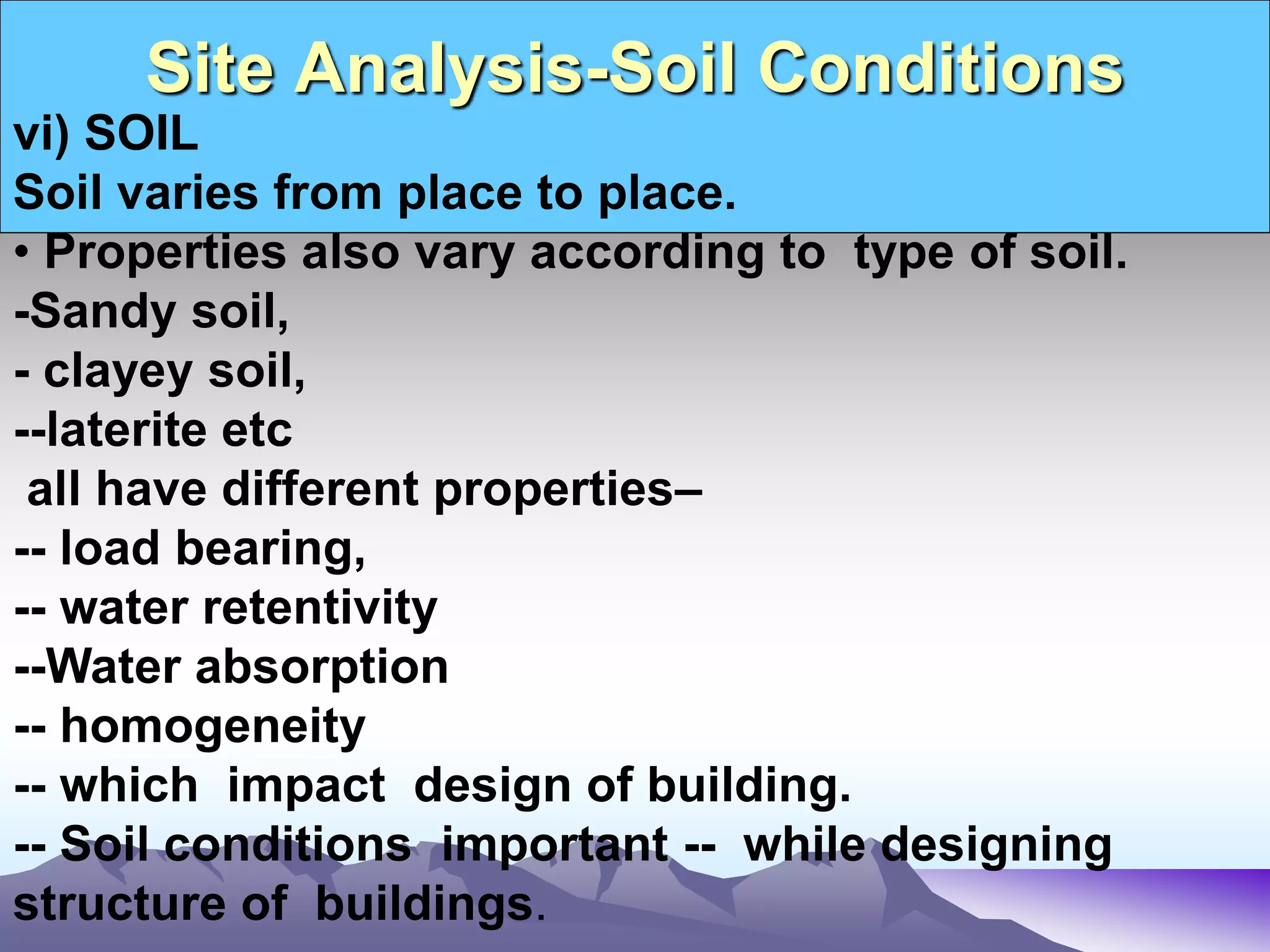 Site Analysis-Soil Conditions
vi) SOIL
Soil varies from place to place.
• Properties also vary according to type of soil.
-Sandy soil,
- clayey soil,
--laterite etc
all have different properties–
-- load bearing,
-- water retentivity
--Water absorption
-- homogeneity
-- which impact design of building.
-- Soil conditions important -- while designing
structure of buildings.
 