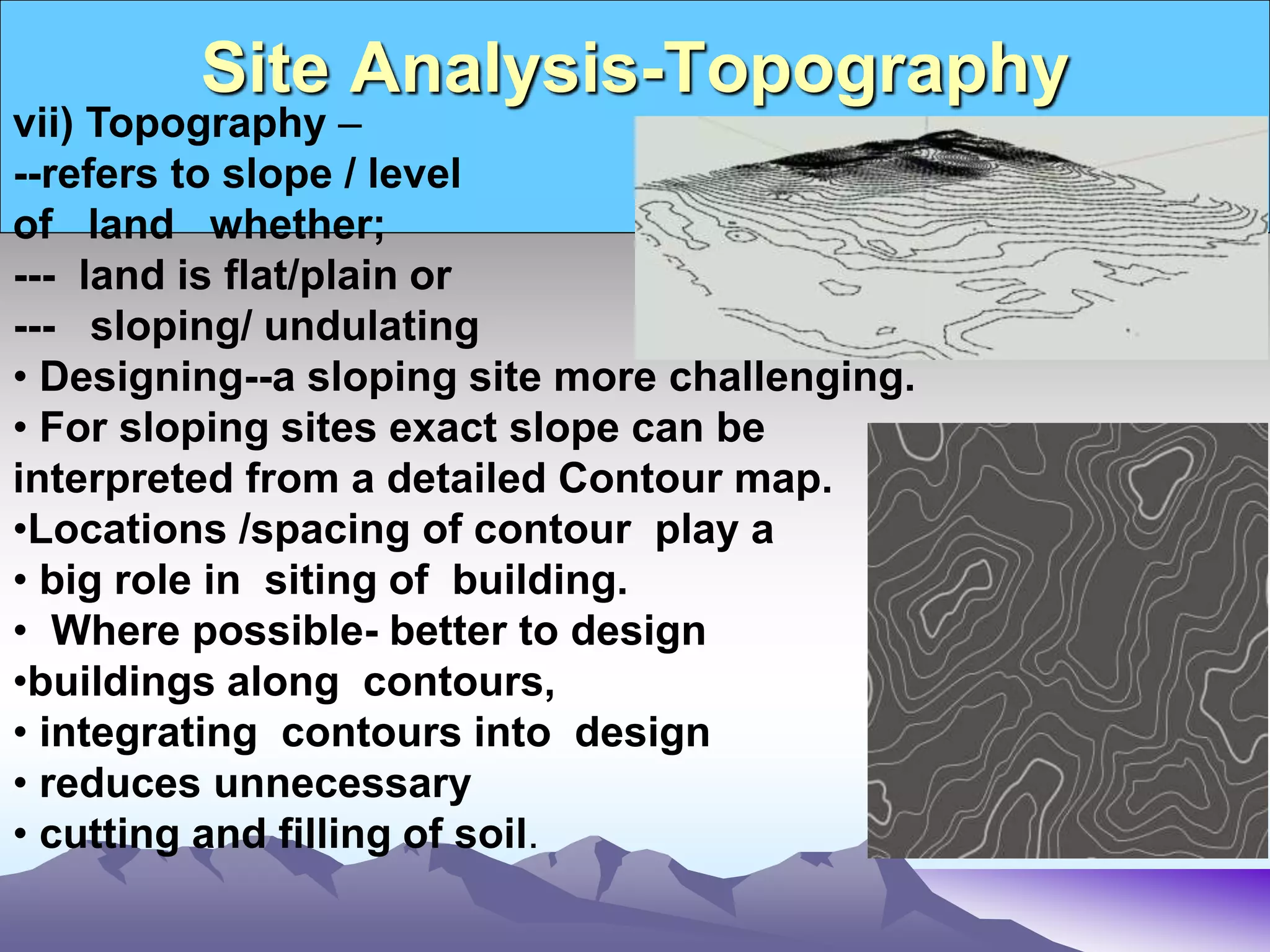 Site Analysis-Topography
vii) Topography –
--refers to slope / level
of land whether;
--- land is flat/plain or
--- sloping/ undulating
• Designing--a sloping site more challenging.
• For sloping sites exact slope can be
interpreted from a detailed Contour map.
•Locations /spacing of contour play a
• big role in siting of building.
• Where possible- better to design
•buildings along contours,
• integrating contours into design
• reduces unnecessary
• cutting and filling of soil.
 