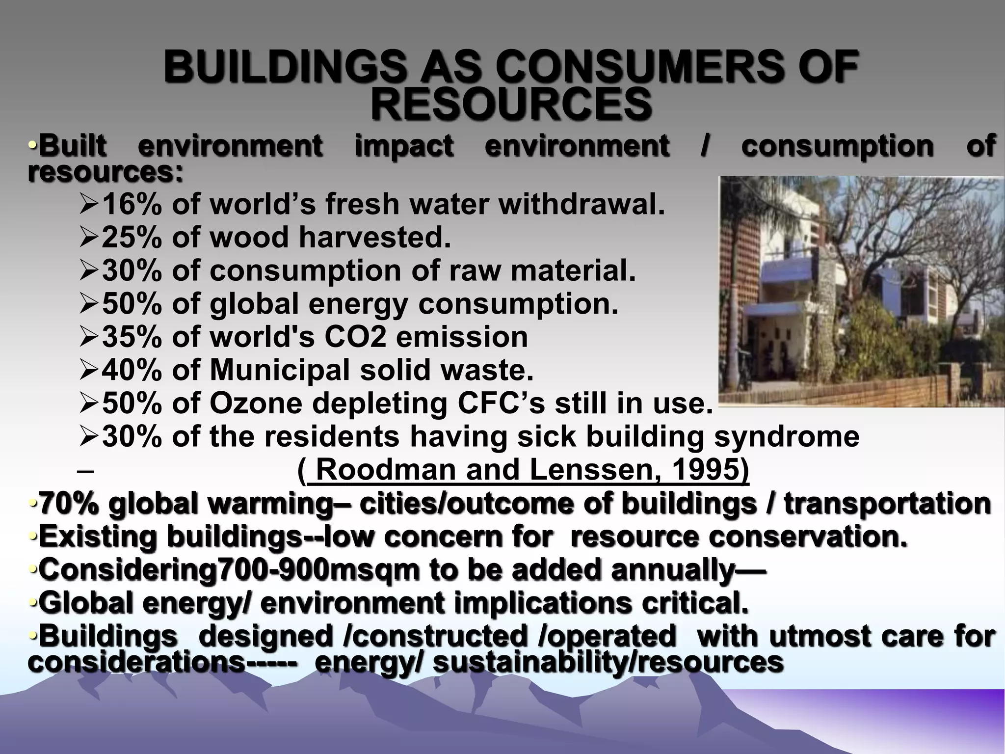 BUILDINGS AS CONSUMERS OF
RESOURCES
•Built environment impact environment / consumption of
resources:
16% of world’s fresh water withdrawal.
25% of wood harvested.
30% of consumption of raw material.
50% of global energy consumption.
35% of world's CO2 emission
40% of Municipal solid waste.
50% of Ozone depleting CFC’s still in use.
30% of the residents having sick building syndrome
– ( Roodman and Lenssen, 1995)
•70% global warming– cities/outcome of buildings / transportation
•Existing buildings--low concern for resource conservation.
•Considering700-900msqm to be added annually—
•Global energy/ environment implications critical.
•Buildings designed /constructed /operated with utmost care for
considerations----- energy/ sustainability/resources
 