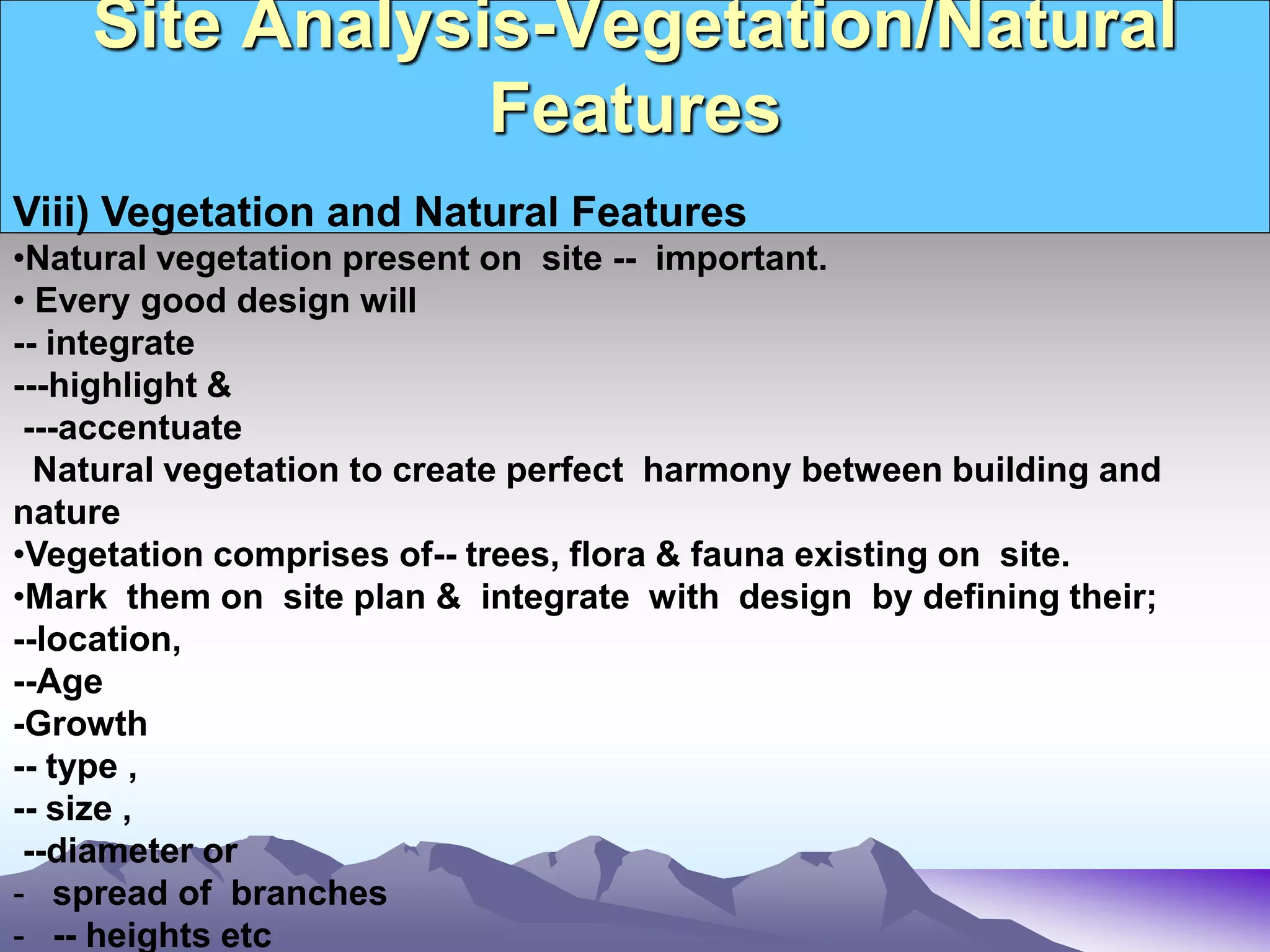 Site Analysis-Vegetation/Natural
Features
Viii) Vegetation and Natural Features
•Natural vegetation present on site -- important.
• Every good design will
-- integrate
---highlight &
---accentuate
Natural vegetation to create perfect harmony between building and
nature
•Vegetation comprises of-- trees, flora & fauna existing on site.
•Mark them on site plan & integrate with design by defining their;
--location,
--Age
-Growth
-- type ,
-- size ,
--diameter or
- spread of branches
- -- heights etc
 