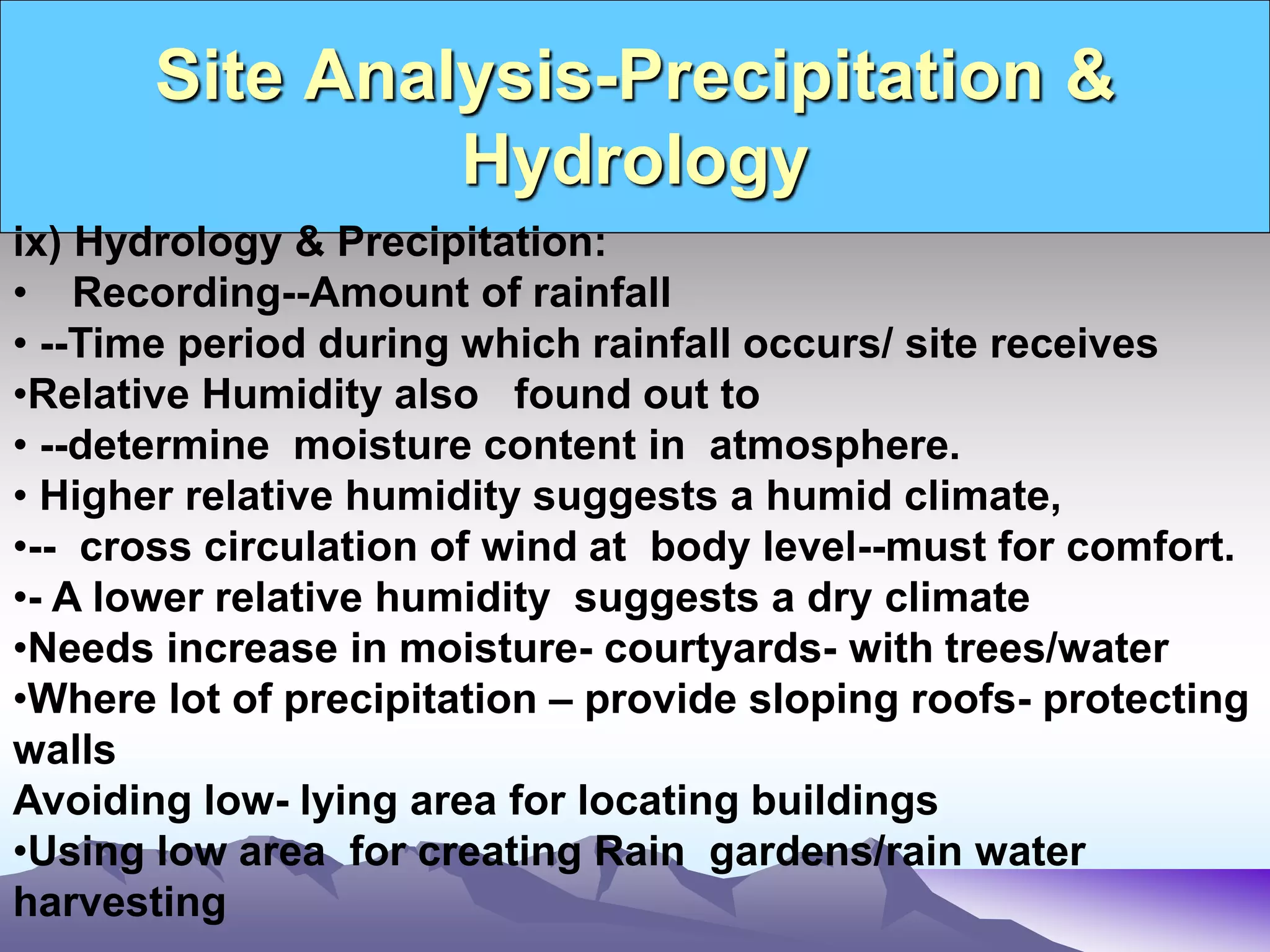 Site Analysis-Precipitation &
Hydrology
ix) Hydrology & Precipitation:
• Recording--Amount of rainfall
• --Time period during which rainfall occurs/ site receives
•Relative Humidity also found out to
• --determine moisture content in atmosphere.
• Higher relative humidity suggests a humid climate,
•-- cross circulation of wind at body level--must for comfort.
•- A lower relative humidity suggests a dry climate
•Needs increase in moisture- courtyards- with trees/water
•Where lot of precipitation – provide sloping roofs- protecting
walls
Avoiding low- lying area for locating buildings
•Using low area for creating Rain gardens/rain water
harvesting
 