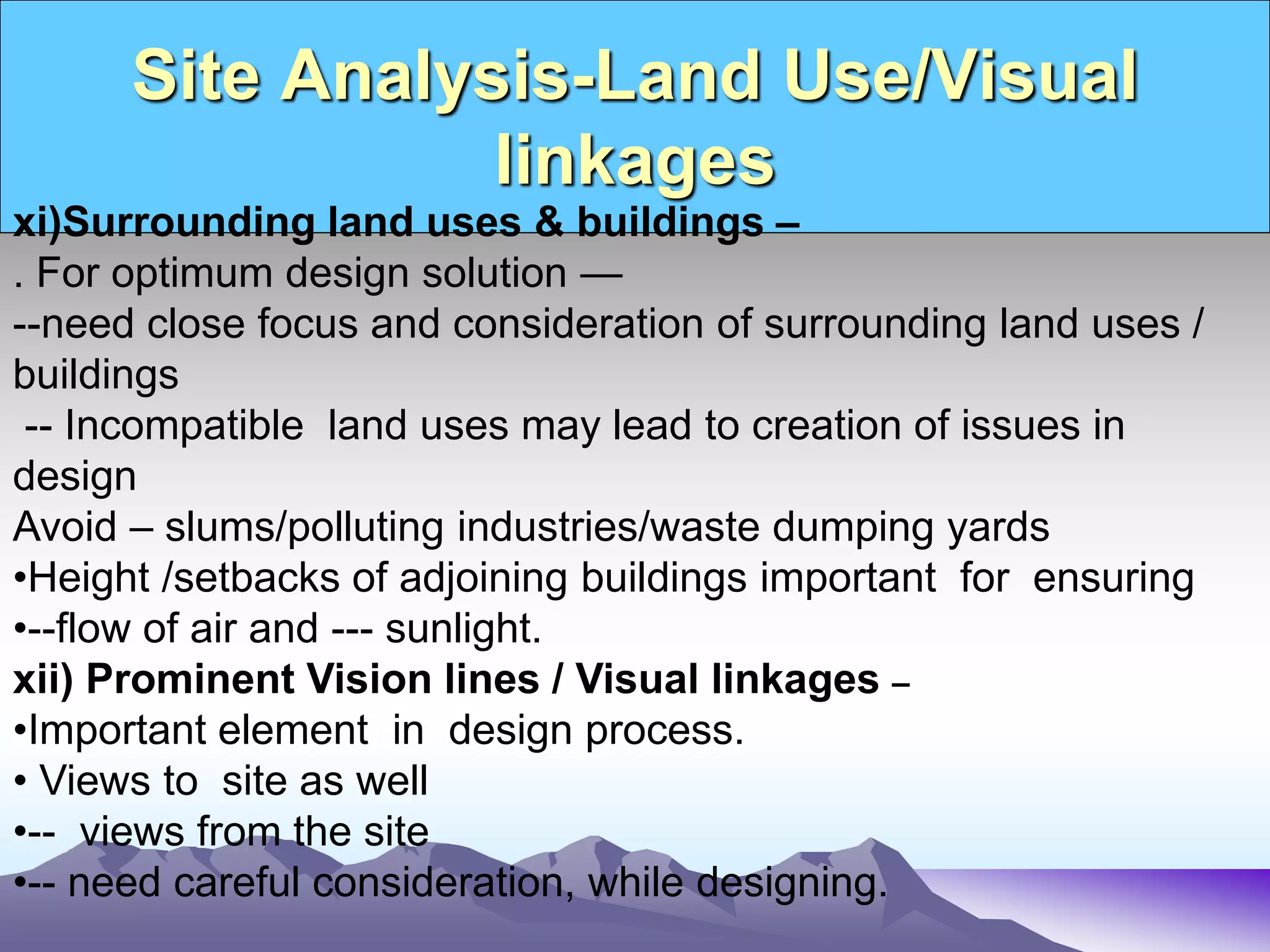 Site Analysis-Land Use/Visual
linkages
xi)Surrounding land uses & buildings –
. For optimum design solution —
--need close focus and consideration of surrounding land uses /
buildings
-- Incompatible land uses may lead to creation of issues in
design
Avoid – slums/polluting industries/waste dumping yards
•Height /setbacks of adjoining buildings important for ensuring
•--flow of air and --- sunlight.
xii) Prominent Vision lines / Visual linkages –
•Important element in design process.
• Views to site as well
•-- views from the site
•-- need careful consideration, while designing.
 