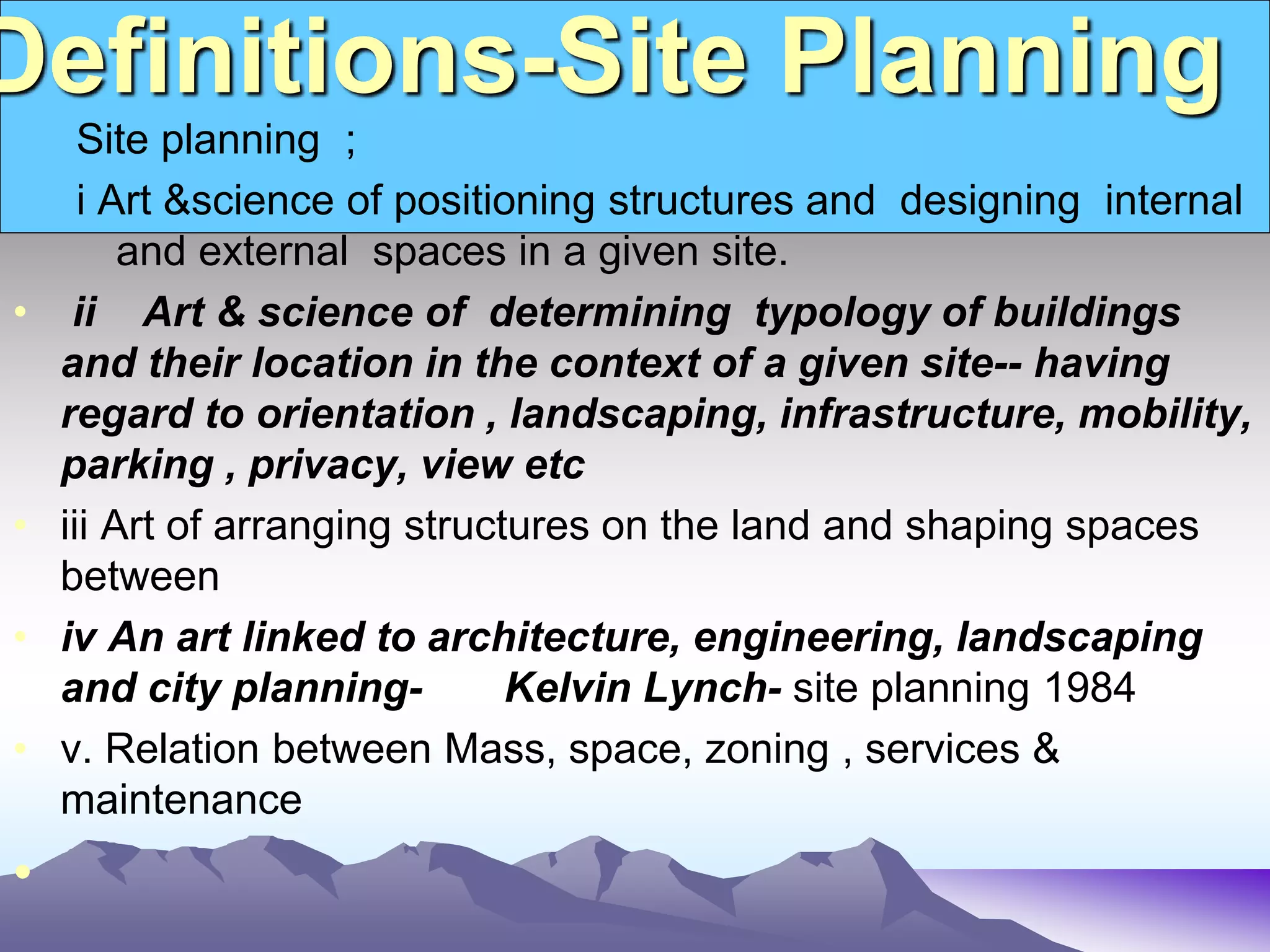 Definitions-Site Planning
Site planning ;
i Art &science of positioning structures and designing internal
and external spaces in a given site.
• ii Art & science of determining typology of buildings
and their location in the context of a given site-- having
regard to orientation , landscaping, infrastructure, mobility,
parking , privacy, view etc
• iii Art of arranging structures on the land and shaping spaces
between
• iv An art linked to architecture, engineering, landscaping
and city planning- Kelvin Lynch- site planning 1984
• v. Relation between Mass, space, zoning , services &
maintenance
•
 