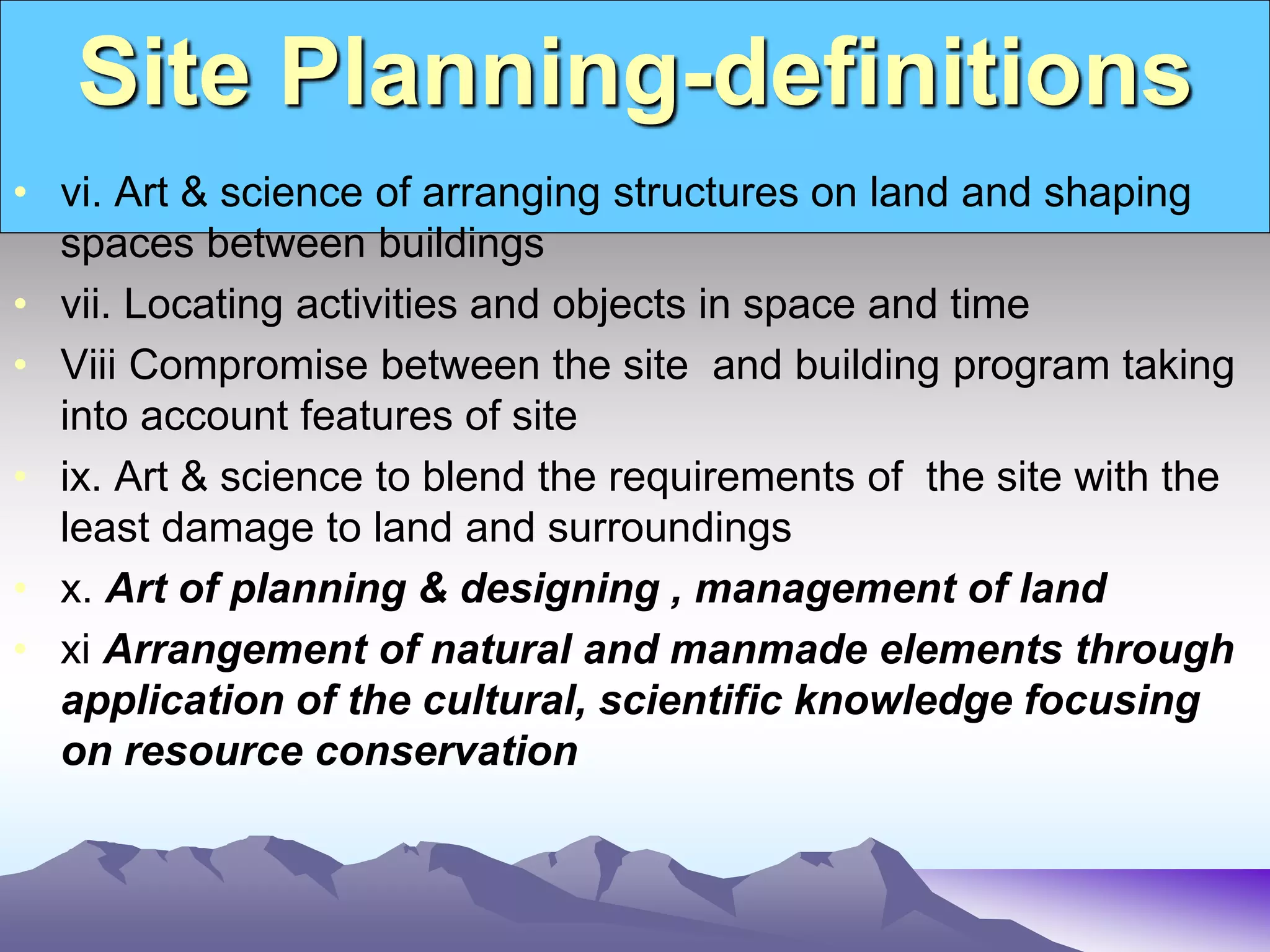 Site Planning-definitions
• vi. Art & science of arranging structures on land and shaping
spaces between buildings
• vii. Locating activities and objects in space and time
• Viii Compromise between the site and building program taking
into account features of site
• ix. Art & science to blend the requirements of the site with the
least damage to land and surroundings
• x. Art of planning & designing , management of land
• xi Arrangement of natural and manmade elements through
application of the cultural, scientific knowledge focusing
on resource conservation
 