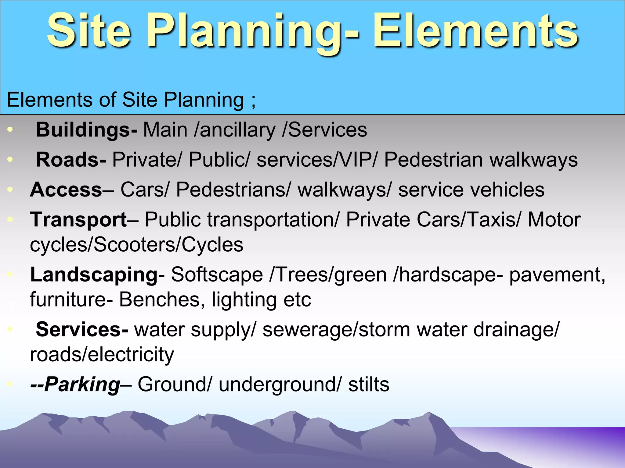 Site Planning- Elements
Elements of Site Planning ;
• Buildings- Main /ancillary /Services
• Roads- Private/ Public/ services/VIP/ Pedestrian walkways
• Access– Cars/ Pedestrians/ walkways/ service vehicles
• Transport– Public transportation/ Private Cars/Taxis/ Motor
cycles/Scooters/Cycles
• Landscaping- Softscape /Trees/green /hardscape- pavement,
furniture- Benches, lighting etc
• Services- water supply/ sewerage/storm water drainage/
roads/electricity
• --Parking– Ground/ underground/ stilts
 