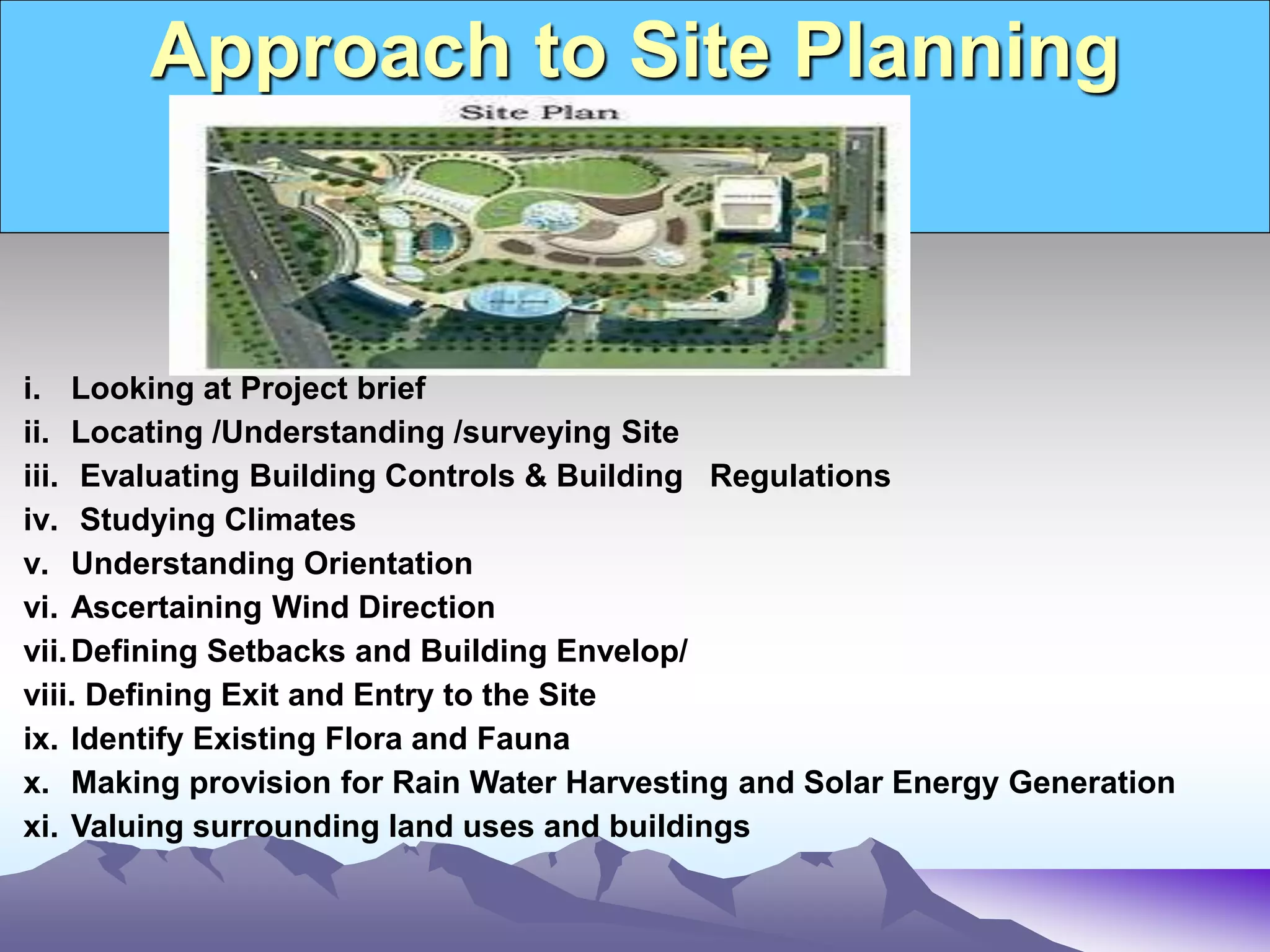 Approach to Site Planning
i. Looking at Project brief
ii. Locating /Understanding /surveying Site
iii. Evaluating Building Controls & Building Regulations
iv. Studying Climates
v. Understanding Orientation
vi. Ascertaining Wind Direction
vii.Defining Setbacks and Building Envelop/
viii. Defining Exit and Entry to the Site
ix. Identify Existing Flora and Fauna
x. Making provision for Rain Water Harvesting and Solar Energy Generation
xi. Valuing surrounding land uses and buildings
 