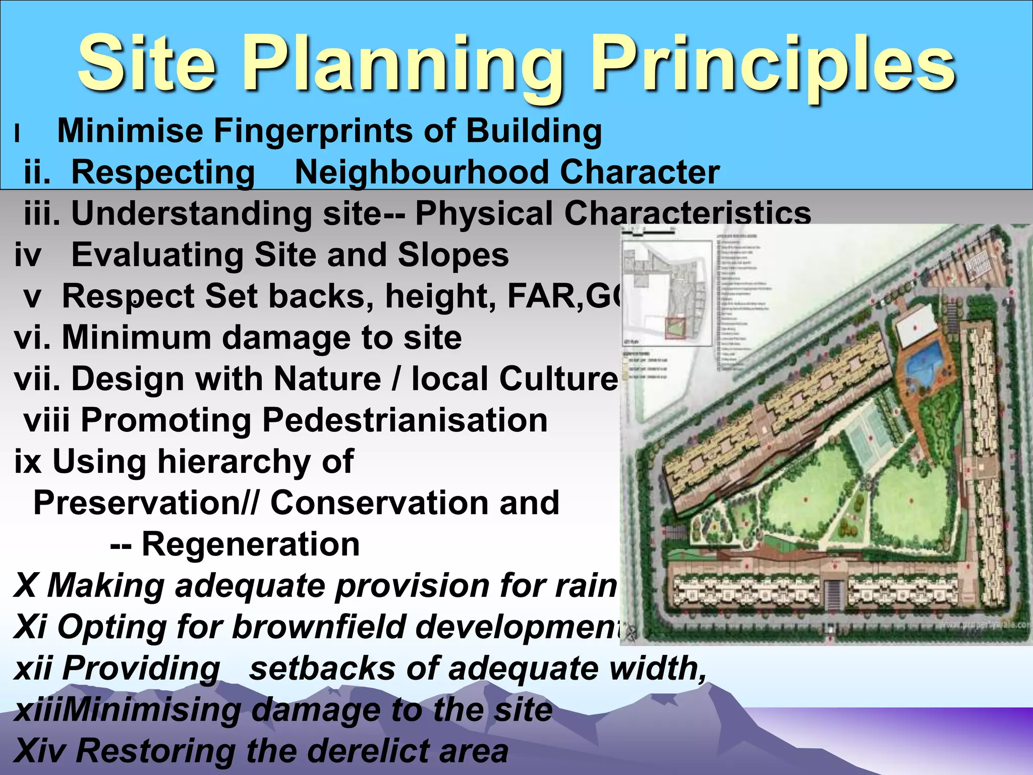 Site Planning Principles
.
I Minimise Fingerprints of Building
ii. Respecting Neighbourhood Character
iii. Understanding site-- Physical Characteristics
iv Evaluating Site and Slopes
v Respect Set backs, height, FAR,GC
vi. Minimum damage to site
vii. Design with Nature / local Culture
viii Promoting Pedestrianisation
ix Using hierarchy of
Preservation// Conservation and
-- Regeneration
X Making adequate provision for rain water harvesting
Xi Opting for brownfield development
xii Providing setbacks of adequate width,
xiiiMinimising damage to the site
Xiv Restoring the derelict area
 