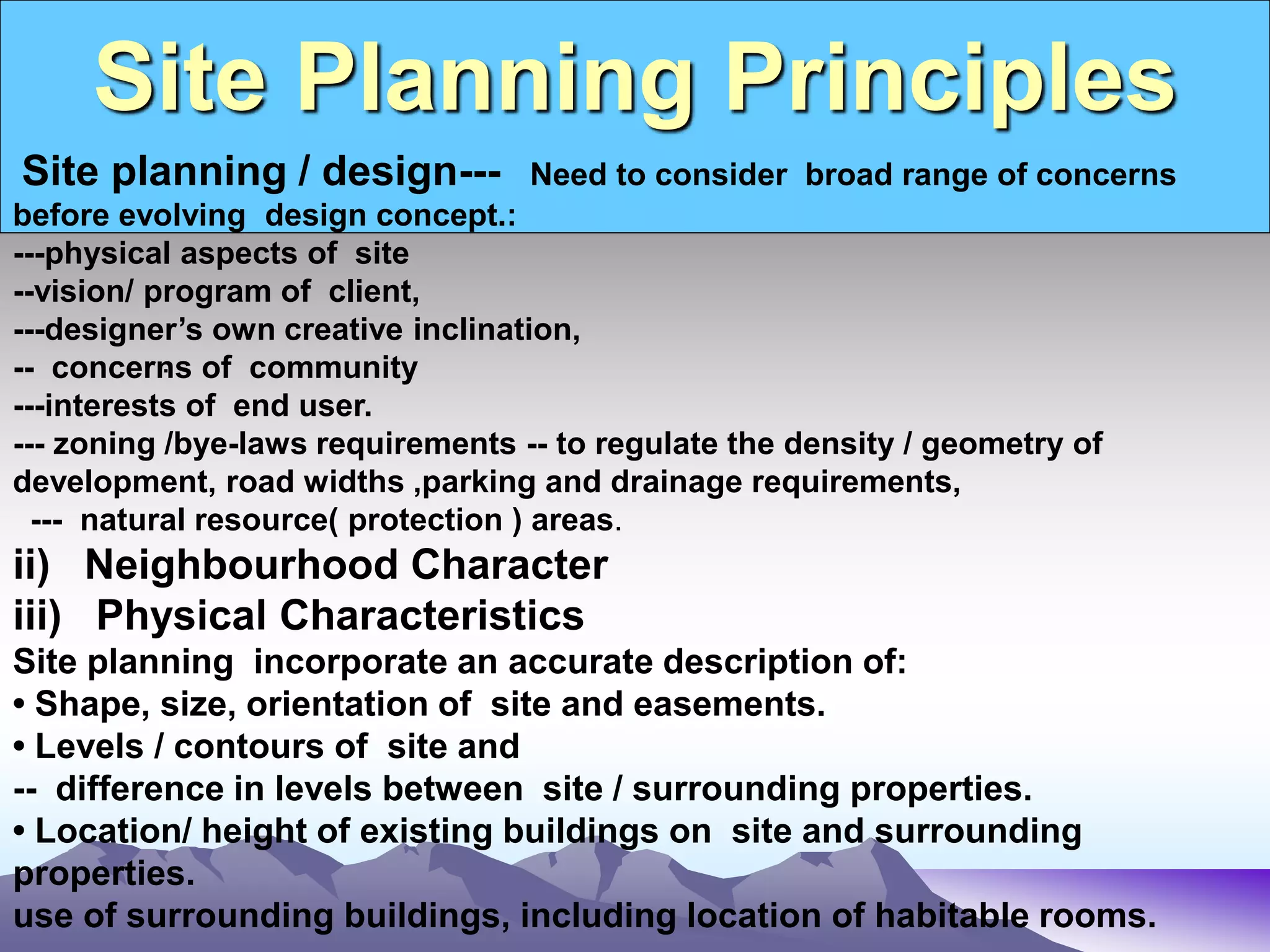 Site Planning Principles
.
Site planning / design--- Need to consider broad range of concerns
before evolving design concept.:
---physical aspects of site
--vision/ program of client,
---designer’s own creative inclination,
-- concerns of community
---interests of end user.
--- zoning /bye-laws requirements -- to regulate the density / geometry of
development, road widths ,parking and drainage requirements,
--- natural resource( protection ) areas.
ii) Neighbourhood Character
iii) Physical Characteristics
Site planning incorporate an accurate description of:
• Shape, size, orientation of site and easements.
• Levels / contours of site and
-- difference in levels between site / surrounding properties.
• Location/ height of existing buildings on site and surrounding
properties.
use of surrounding buildings, including location of habitable rooms.
 