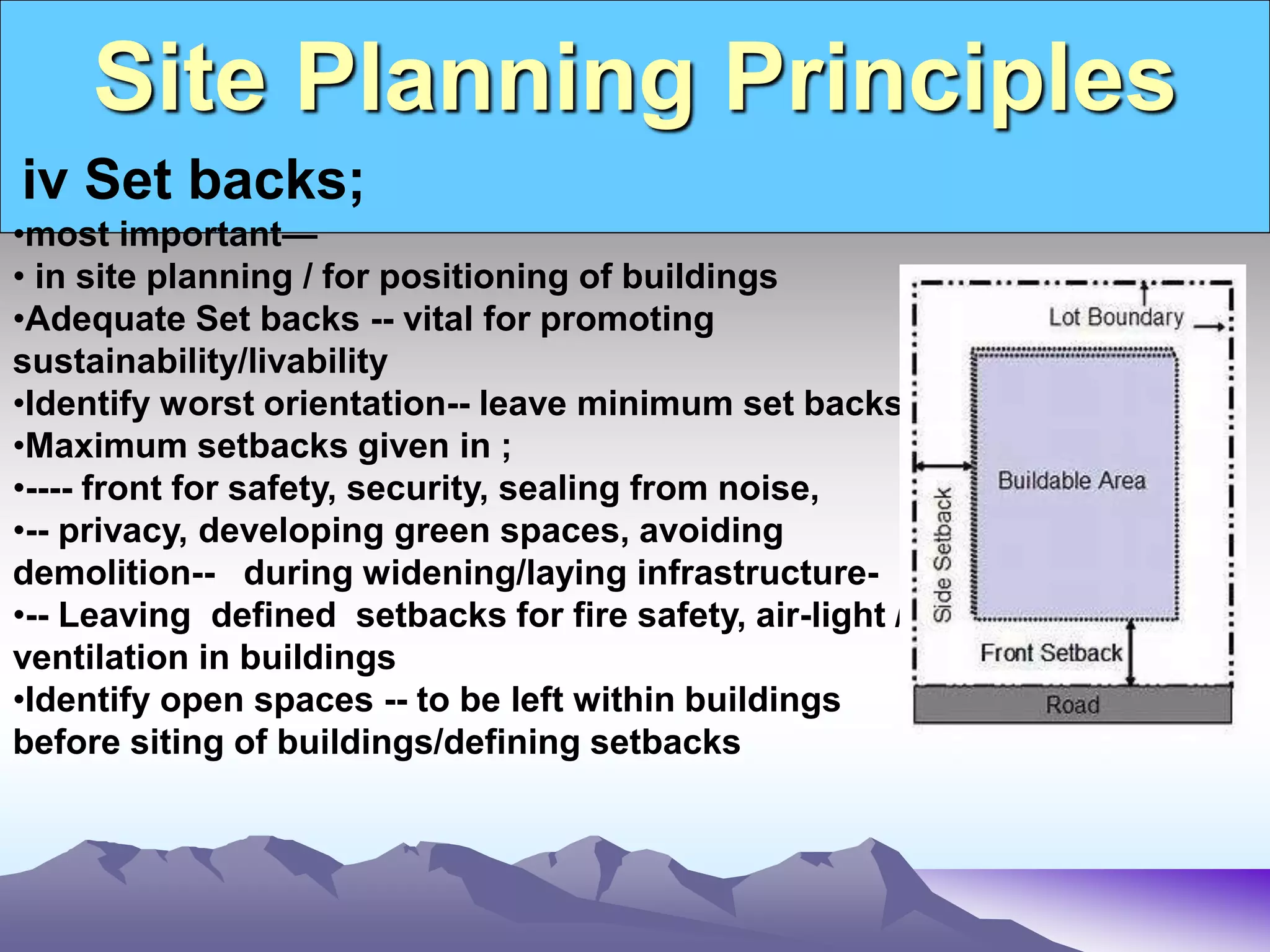 Site Planning Principles
.
iv Set backs;
•most important—
• in site planning / for positioning of buildings
•Adequate Set backs -- vital for promoting
sustainability/livability
•Identify worst orientation-- leave minimum set backs.
•Maximum setbacks given in ;
•---- front for safety, security, sealing from noise,
•-- privacy, developing green spaces, avoiding
demolition-- during widening/laying infrastructure-
•-- Leaving defined setbacks for fire safety, air-light /
ventilation in buildings
•Identify open spaces -- to be left within buildings
before siting of buildings/defining setbacks
 