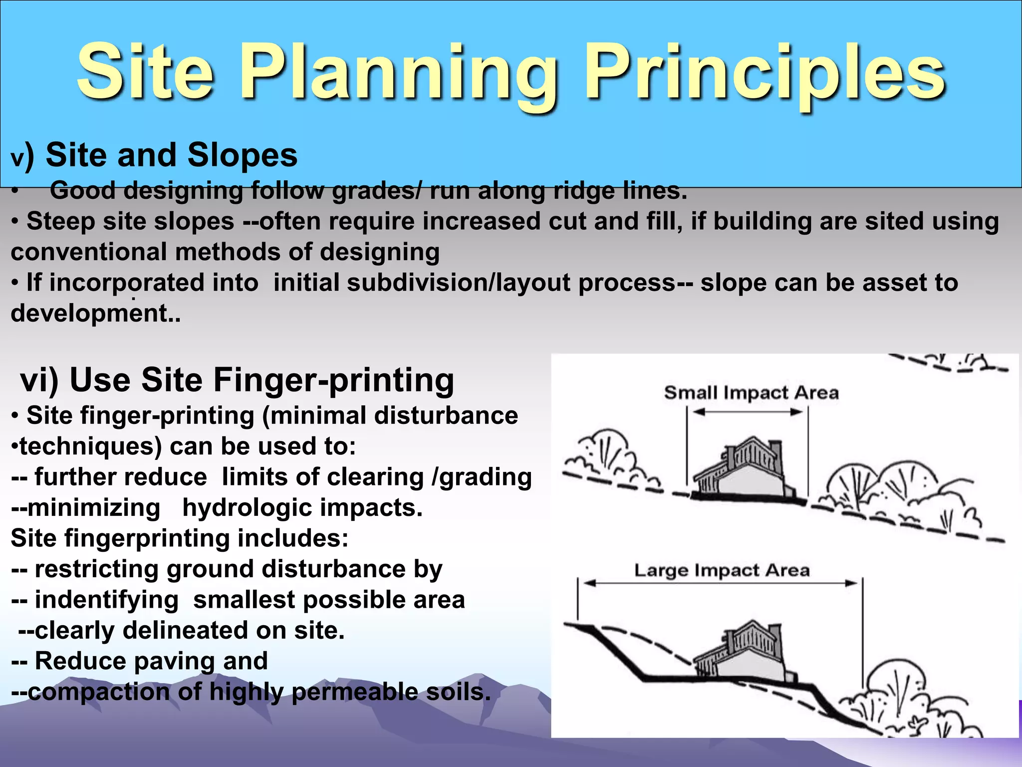 Site Planning Principles
.
v) Site and Slopes
• Good designing follow grades/ run along ridge lines.
• Steep site slopes --often require increased cut and fill, if building are sited using
conventional methods of designing
• If incorporated into initial subdivision/layout process-- slope can be asset to
development..
vi) Use Site Finger-printing
• Site finger-printing (minimal disturbance
•techniques) can be used to:
-- further reduce limits of clearing /grading
--minimizing hydrologic impacts.
Site fingerprinting includes:
-- restricting ground disturbance by
-- indentifying smallest possible area
--clearly delineated on site.
-- Reduce paving and
--compaction of highly permeable soils.
 