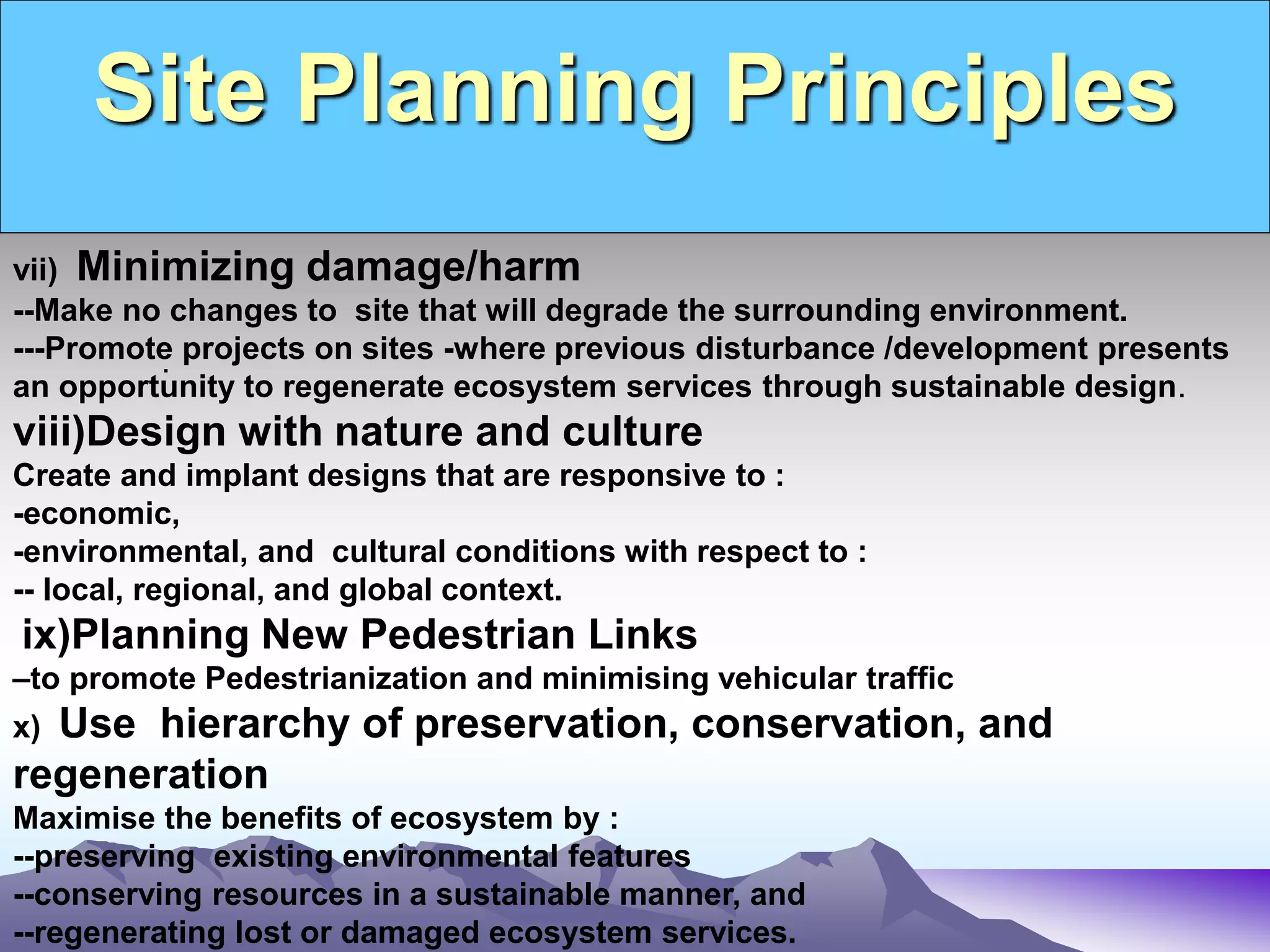 Site Planning Principles
.
vii) Minimizing damage/harm
--Make no changes to site that will degrade the surrounding environment.
---Promote projects on sites -where previous disturbance /development presents
an opportunity to regenerate ecosystem services through sustainable design.
viii)Design with nature and culture
Create and implant designs that are responsive to :
-economic,
-environmental, and cultural conditions with respect to :
-- local, regional, and global context.
ix)Planning New Pedestrian Links
–to promote Pedestrianization and minimising vehicular traffic
x) Use hierarchy of preservation, conservation, and
regeneration
Maximise the benefits of ecosystem by :
--preserving existing environmental features
--conserving resources in a sustainable manner, and
--regenerating lost or damaged ecosystem services.
 