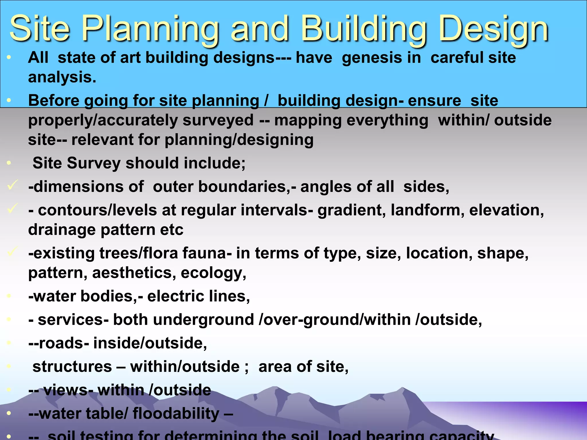 Site Planning and Building Design
• All state of art building designs--- have genesis in careful site
analysis.
• Before going for site planning / building design- ensure site
properly/accurately surveyed -- mapping everything within/ outside
site-- relevant for planning/designing
• Site Survey should include;
 -dimensions of outer boundaries,- angles of all sides,
 - contours/levels at regular intervals- gradient, landform, elevation,
drainage pattern etc
 -existing trees/flora fauna- in terms of type, size, location, shape,
pattern, aesthetics, ecology,
• -water bodies,- electric lines,
• - services- both underground /over-ground/within /outside,
• --roads- inside/outside,
• structures – within/outside ; area of site,
• -- views- within /outside
• --water table/ floodability –
 