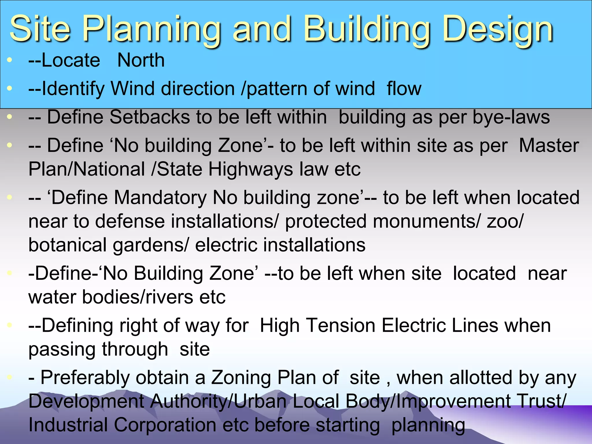 Site Planning and Building Design
• --Locate North
• --Identify Wind direction /pattern of wind flow
• -- Define Setbacks to be left within building as per bye-laws
• -- Define ‘No building Zone’- to be left within site as per Master
Plan/National /State Highways law etc
• -- ‘Define Mandatory No building zone’-- to be left when located
near to defense installations/ protected monuments/ zoo/
botanical gardens/ electric installations
• -Define-‘No Building Zone’ --to be left when site located near
water bodies/rivers etc
• --Defining right of way for High Tension Electric Lines when
passing through site
• - Preferably obtain a Zoning Plan of site , when allotted by any
Development Authority/Urban Local Body/Improvement Trust/
Industrial Corporation etc before starting planning
 