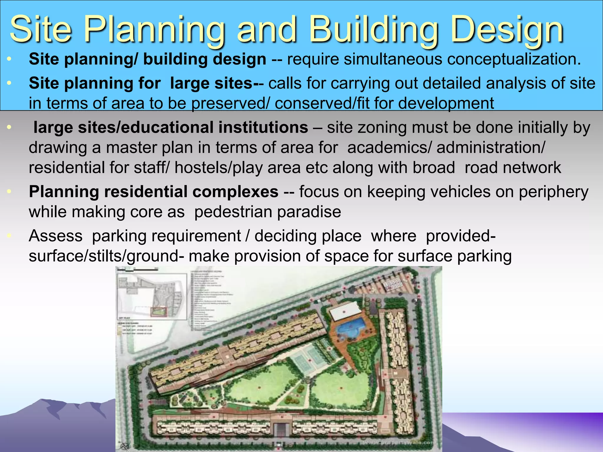 Site Planning and Building Design
• Site planning/ building design -- require simultaneous conceptualization.
• Site planning for large sites-- calls for carrying out detailed analysis of site
in terms of area to be preserved/ conserved/fit for development
• large sites/educational institutions – site zoning must be done initially by
drawing a master plan in terms of area for academics/ administration/
residential for staff/ hostels/play area etc along with broad road network
• Planning residential complexes -- focus on keeping vehicles on periphery
while making core as pedestrian paradise
• Assess parking requirement / deciding place where provided-
surface/stilts/ground- make provision of space for surface parking
 