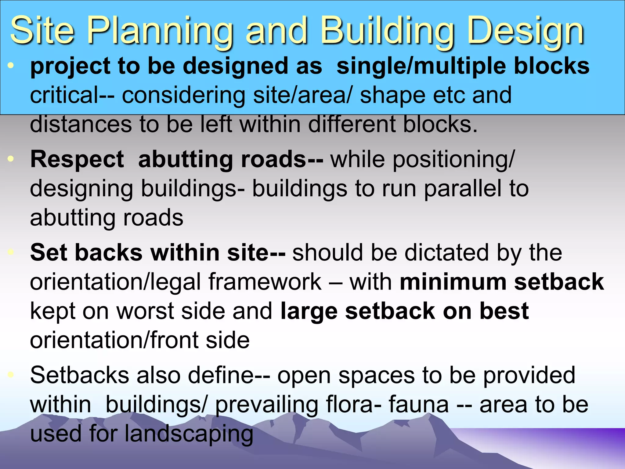 Site Planning and Building Design
• project to be designed as single/multiple blocks
critical-- considering site/area/ shape etc and
distances to be left within different blocks.
• Respect abutting roads-- while positioning/
designing buildings- buildings to run parallel to
abutting roads
• Set backs within site-- should be dictated by the
orientation/legal framework – with minimum setback
kept on worst side and large setback on best
orientation/front side
• Setbacks also define-- open spaces to be provided
within buildings/ prevailing flora- fauna -- area to be
used for landscaping
 