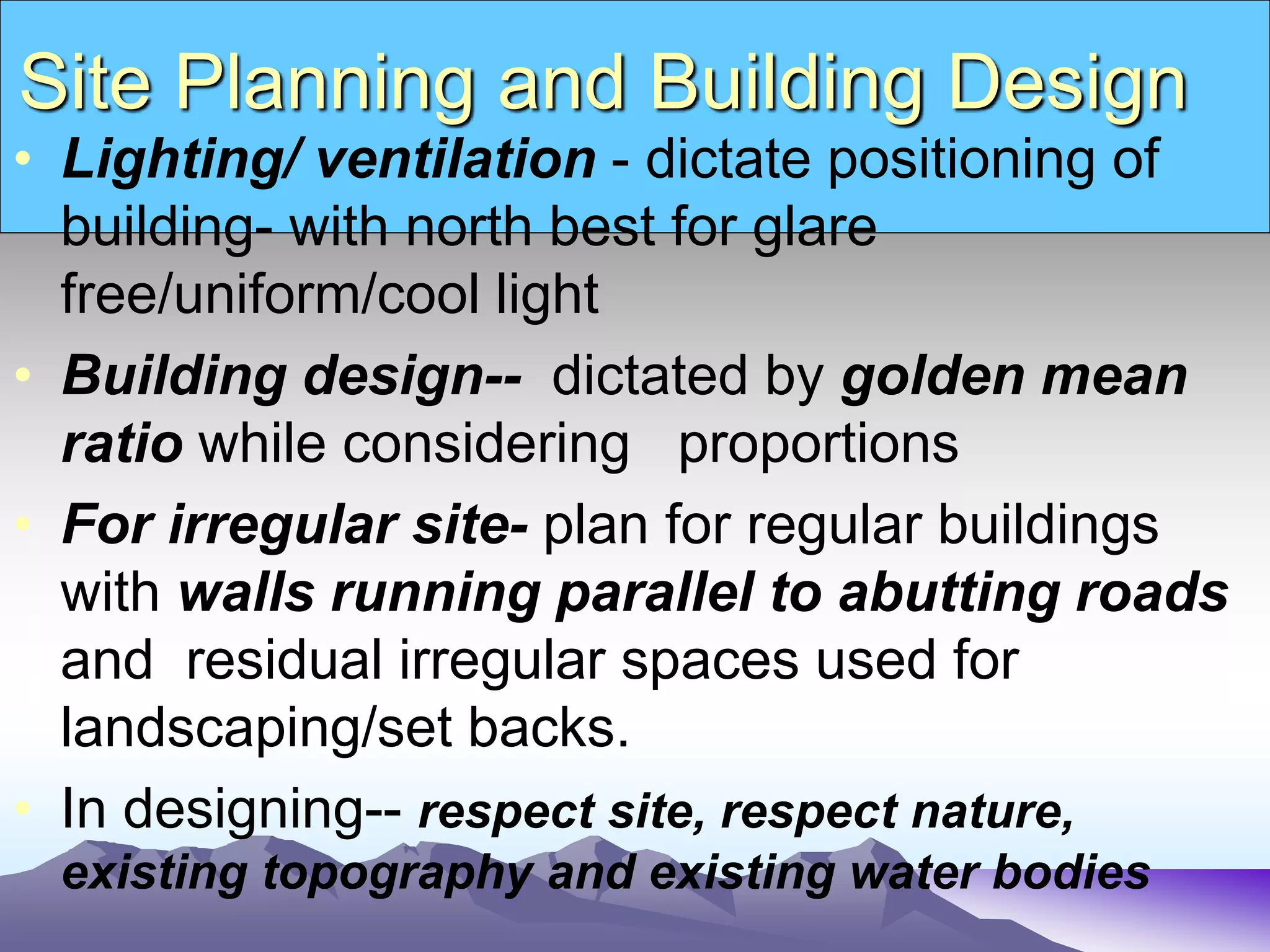 Site Planning and Building Design
• Lighting/ ventilation - dictate positioning of
building- with north best for glare
free/uniform/cool light
• Building design-- dictated by golden mean
ratio while considering proportions
• For irregular site- plan for regular buildings
with walls running parallel to abutting roads
and residual irregular spaces used for
landscaping/set backs.
• In designing-- respect site, respect nature,
existing topography and existing water bodies
 