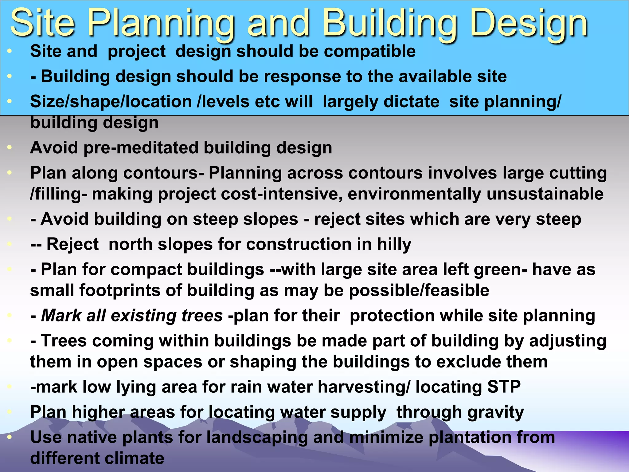 Site Planning and Building Design
• Site and project design should be compatible
• - Building design should be response to the available site
• Size/shape/location /levels etc will largely dictate site planning/
building design
• Avoid pre-meditated building design
• Plan along contours- Planning across contours involves large cutting
/filling- making project cost-intensive, environmentally unsustainable
• - Avoid building on steep slopes - reject sites which are very steep
• -- Reject north slopes for construction in hilly
• - Plan for compact buildings --with large site area left green- have as
small footprints of building as may be possible/feasible
• - Mark all existing trees -plan for their protection while site planning
• - Trees coming within buildings be made part of building by adjusting
them in open spaces or shaping the buildings to exclude them
• -mark low lying area for rain water harvesting/ locating STP
• Plan higher areas for locating water supply through gravity
• Use native plants for landscaping and minimize plantation from
different climate
 