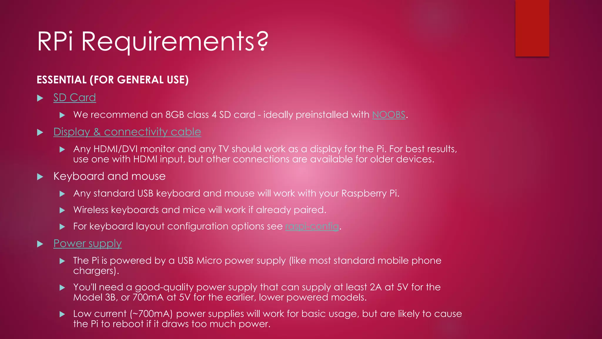 RPi Requirements?
ESSENTIAL (FOR GENERAL USE)
 SD Card
 We recommend an 8GB class 4 SD card - ideally preinstalled with NOOBS.
 Display & connectivity cable
 Any HDMI/DVI monitor and any TV should work as a display for the Pi. For best results,
use one with HDMI input, but other connections are available for older devices.
 Keyboard and mouse
 Any standard USB keyboard and mouse will work with your Raspberry Pi.
 Wireless keyboards and mice will work if already paired.
 For keyboard layout configuration options see raspi-config.
 Power supply
 The Pi is powered by a USB Micro power supply (like most standard mobile phone
chargers).
 You'll need a good-quality power supply that can supply at least 2A at 5V for the
Model 3B, or 700mA at 5V for the earlier, lower powered models.
 Low current (~700mA) power supplies will work for basic usage, but are likely to cause
the Pi to reboot if it draws too much power.
 