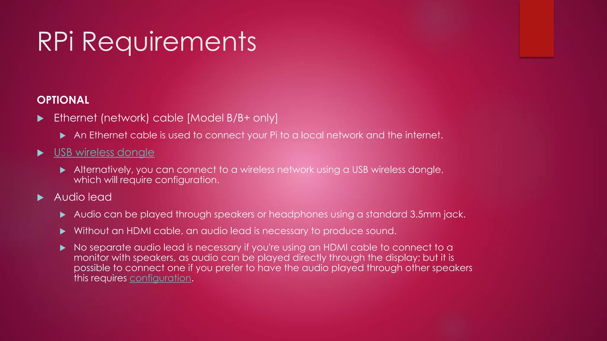 RPi Requirements
OPTIONAL
 Ethernet (network) cable [Model B/B+ only]
 An Ethernet cable is used to connect your Pi to a local network and the internet.
 USB wireless dongle
 Alternatively, you can connect to a wireless network using a USB wireless dongle,
which will require configuration.
 Audio lead
 Audio can be played through speakers or headphones using a standard 3.5mm jack.
 Without an HDMI cable, an audio lead is necessary to produce sound.
 No separate audio lead is necessary if you're using an HDMI cable to connect to a
monitor with speakers, as audio can be played directly through the display; but it is
possible to connect one if you prefer to have the audio played through other speakers
this requires configuration.
 