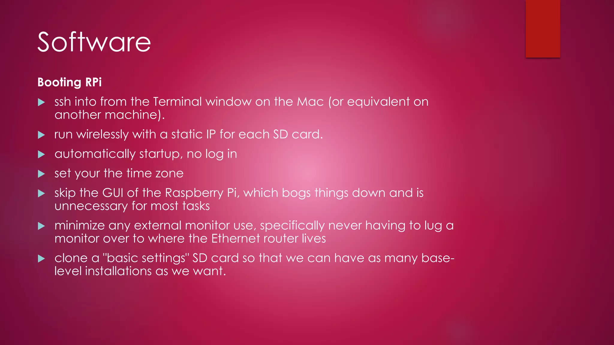 Software
Booting RPi
 ssh into from the Terminal window on the Mac (or equivalent on
another machine).
 run wirelessly with a static IP for each SD card.
 automatically startup, no log in
 set your the time zone
 skip the GUI of the Raspberry Pi, which bogs things down and is
unnecessary for most tasks
 minimize any external monitor use, specifically never having to lug a
monitor over to where the Ethernet router lives
 clone a "basic settings" SD card so that we can have as many base-
level installations as we want.
 
