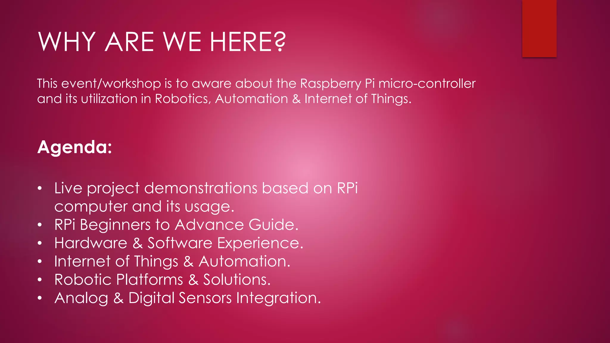 WHY ARE WE HERE?
This event/workshop is to aware about the Raspberry Pi micro-controller
and its utilization in Robotics, Automation & Internet of Things.
Agenda:
• Live project demonstrations based on RPi
computer and its usage.
• RPi Beginners to Advance Guide.
• Hardware & Software Experience.
• Internet of Things & Automation.
• Robotic Platforms & Solutions.
• Analog & Digital Sensors Integration.
 