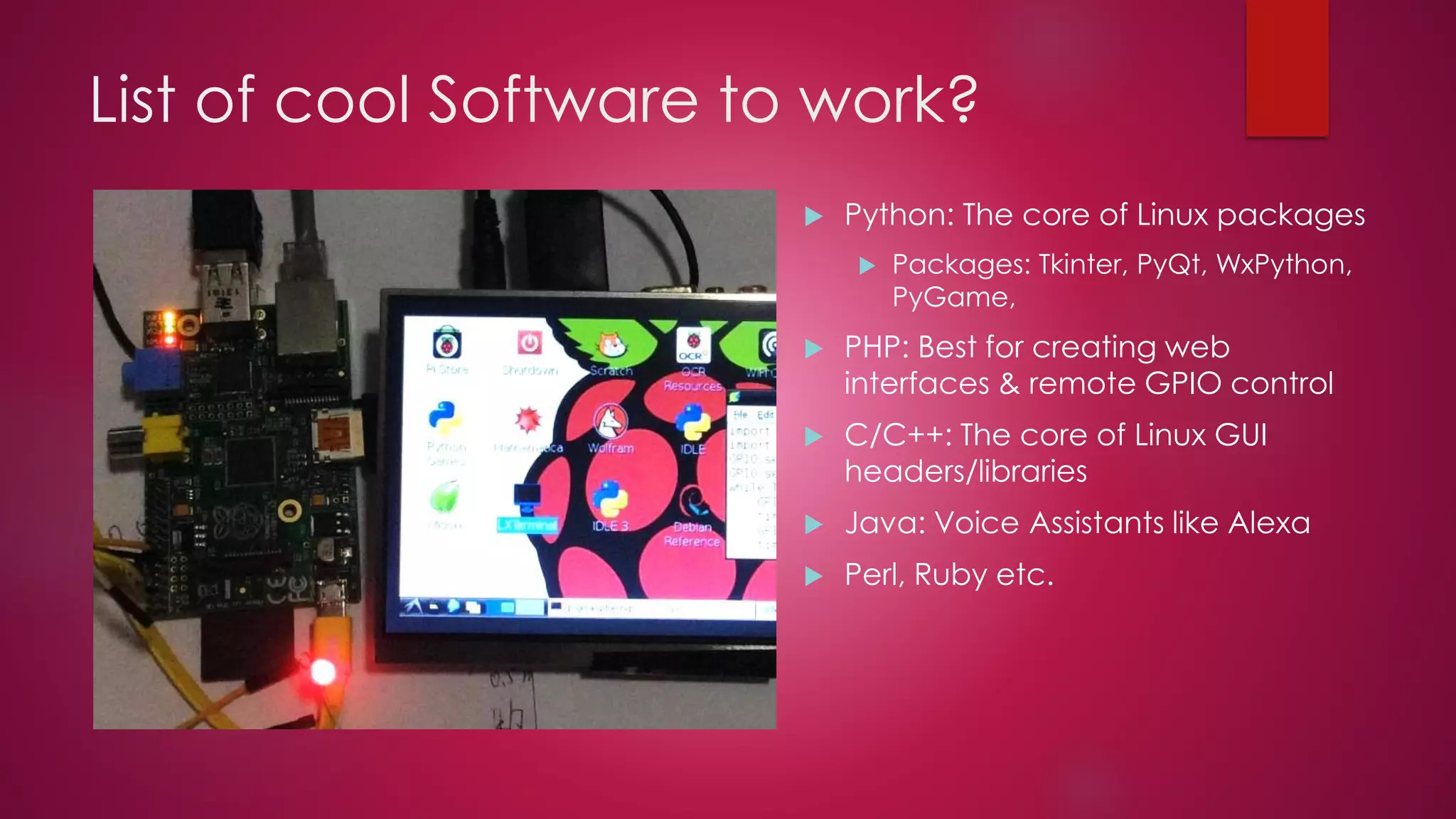 List of cool Software to work?
 Python: The core of Linux packages
 Packages: Tkinter, PyQt, WxPython,
PyGame,
 PHP: Best for creating web
interfaces & remote GPIO control
 C/C++: The core of Linux GUI
headers/libraries
 Java: Voice Assistants like Alexa
 Perl, Ruby etc.
 