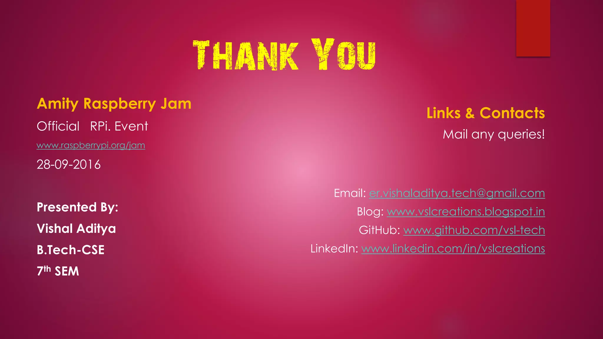 Thank You
Amity Raspberry Jam
Official RPi. Event
www.raspberrypi.org/jam
28-09-2016
Presented By:
Vishal Aditya
B.Tech-CSE
7th SEM
Links & Contacts
Mail any queries!
Email: er.vishaladitya.tech@gmail.com
Blog: www.vslcreations.blogspot.in
GitHub: www.github.com/vsl-tech
LinkedIn: www.linkedin.com/in/vslcreations
 