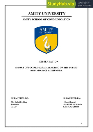 1
AMITY UNIVERSITY
AMITY SCHOOL OF COMMUNICATION
DISSERTATION
IMPACT OF SOCIAL MEDIA MARKETING ON THE BUYING
BEHAVIOUR OF CONSUMERS.
SUBMITTED TO: SUBMITTED BY:
Mr. Rubaid Ashfaq Shruti Bansal
Professor MA(PR&EM),2018-20
ASCO E.no: A2034218004
 