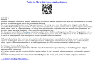Amity Sol Marketing Management Assignment
SECTION A
ANSWER 1..
Marketing management is the analysis, planning, implementation and control of programs designed to create, build, and maintain beneficial exchanges
with target buyers for the purpose of achieving organizational objectives.
The various management philosophies are: a. The production concept: This concept is one of the oldest philosophies that guides sellers. The first
occurs when the demand for a product exceeds the supply. The second situation occurs when the product's cost is too high and improved productivity is
needed to bring it down. b. The product concept: This concept holds that cosumers will favor products that offer the most quality, performance, and
innovative features and that an organization ... Show more content on Helpwriting.net ...
The first decision is about the level of marketing expenditures needed to achieve the firm's marketing objectives. The second Design decision is how to
divide the total marketing budget among the various tools in the marketing mix: product, price, place, and promotion.19 And the third decision is how
to allocate the marketing budget to the various products, channels, promotion media, and sales areas.
4. Managing the marketing effort. In this step (discussed later in this chapter), marketers organize the firm's marketing resources to implement and
control the marketing plan. Because of surprises and disappointments as marketing plans are implemented, the company also needs feedback and
control. Figure 1–9 presents a grand summary of the marketing process and the factors that shape the company's marketing strategy.
The Nature and Contents of a Marketing Plan
The marketing plan created for each product line or brand is one of the most important outputs of planning for the marketing process. A typical
marketing plan has eight sections:
вћ¤ Executive summary and table of contents: This brief summary outlines the plan's main goals and recommendations; it is followed by a table of
contents.
вћ¤ Current marketing situation: This section presents relevant background data on sales, costs, profits, the market, competitors, distribution,
... Get more on HelpWriting.net ...
 