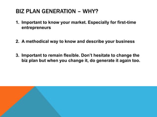 BIZ PLAN GENERATION – WHY?
1. Important to know your market. Especially for first-time
entrepreneurs
2. A methodical way to know and describe your business
3. Important to remain flexible. Don’t hesitate to change the
biz plan but when you change it, do generate it again too.
 
