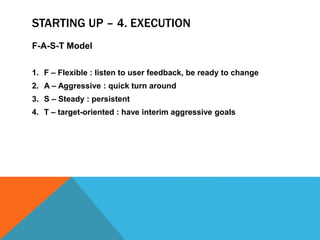 STARTING UP – 4. EXECUTION
F-A-S-T Model
1. F – Flexible : listen to user feedback, be ready to change
2. A – Aggressive : quick turn around
3. S – Steady : persistent
4. T – target-oriented : have interim aggressive goals
 