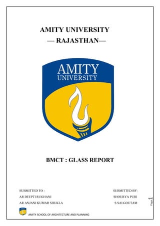 AMITY SCHOOL OF ARCHITECTURE AND PLANNING
Page1
AMITY UNIVERSITY
–– RAJASTHAN––
BMCT : GLASS REPORT
SUBMITTED TO : SUBMITTED BY:
AR DEEPTI RUGHANI SHOURYA PURI
AR ANJANI KUMAR SHUKLA S SAI GOUTAM
 