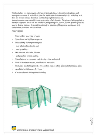 AMITY SCHOOL OF ARCHITECTURE AND PLANNING
Page10
The float glass is a transparent, colorless or colored glass, with uniform thickness and
homogeneous mass. It is the ideal glass for application that demand perfect visibility, as it
does not present optical distortion and has high light transmission.
It constitutes the raw material for the processing of all the other flat glasses, being applied to
different segments and it can be: laminated, tempered glass, curved, screen-printed glass and
used in double glazing. It is used in automotive industry, of household appliances, civil
construction, furniture and decoration.
PROPERTIES
 Most widely used type of glass
 Monolithic and highly transparent
 Produced by flowing molten glass
 over a bath of molten tin and
 slowly cooling .
 Has uniform thickness, flatness
 and excellent optical quality.
 Manufactured in two main varieties, i.e.; clear and tinted.
 Used in mirrors windows, curtain walls and doors.
 float glass can be toughened, a process that creates safety glass out of annealed glass.
 Available in thicknesses 2-19 mm
 Can be coloured during manufacturing.
 