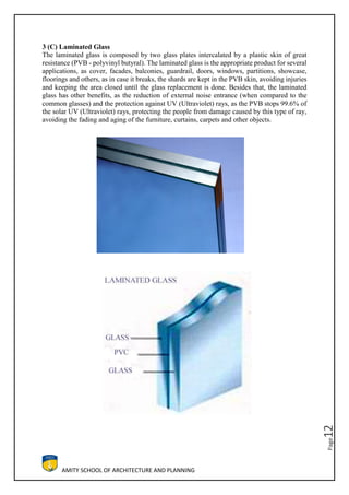 AMITY SCHOOL OF ARCHITECTURE AND PLANNING
Page12
3 (C) Laminated Glass
The laminated glass is composed by two glass plates intercalated by a plastic skin of great
resistance (PVB - polyvinyl butyral). The laminated glass is the appropriate product for several
applications, as cover, facades, balconies, guardrail, doors, windows, partitions, showcase,
floorings and others, as in case it breaks, the shards are kept in the PVB skin, avoiding injuries
and keeping the area closed until the glass replacement is done. Besides that, the laminated
glass has other benefits, as the reduction of external noise entrance (when compared to the
common glasses) and the protection against UV (Ultraviolet) rays, as the PVB stops 99.6% of
the solar UV (Ultraviolet) rays, protecting the people from damage caused by this type of ray,
avoiding the fading and aging of the furniture, curtains, carpets and other objects.
 