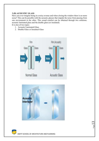 AMITY SCHOOL OF ARCHITECTURE AND PLANNING
Page13
3 (D) ACOUSTIC GLASS
Have you ever imagine being in a noisy avenue and when closing the window there is no more
noise? This can be possible with the acoustic glasses that impede the noise from passing from
one environment to the other. This sound comfort can be obtained through two solutions:
acoustic laminated glass and the double glass (or insulated).
It is also of two types:
1. Acoustic Laminated Glass
2. Double Glass or Insulated Glass
 