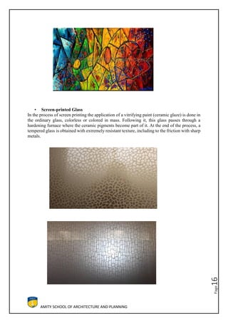 AMITY SCHOOL OF ARCHITECTURE AND PLANNING
Page16
• Screen-printed Glass
In the process of screen printing the application of a vitrifying paint (ceramic glaze) is done in
the ordinary glass, colorless or colored in mass. Following it, this glass passes through a
hardening furnace where the ceramic pigments become part of it. At the end of the process, a
tempered glass is obtained with extremely resistant texture, including to the friction with sharp
metals.
 