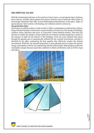 AMITY SCHOOL OF ARCHITECTURE AND PLANNING
Page17
3(F) SPECIAL GLASS
With the technological advance in the creation of micro layers, several special types of glasses
have come up. Actually, theses glasses have layers of diverse type of materials, these layers of
microscopic dimension that offer several differentiated characteristics to the glass. Types of
special glasses: Solar control, self-cleaning, low reflection and low-emissivity.
Sun protection Glass
Also known as reflective glass or solar control, it offers a contemporary architectonic solution,
being indicated for places where there is great incidence of solar rays, like facade of buildings,
windows, doors, balconies and cover, as it provides a better thermal comfort. They have the
function to reduce the entrance of heat inside the environment, besides producing a control in
the entrance of light for the interior of the buildings. From the solar radiation that passes
through the glazing, part is automatically reflected for the external environment, and part is
absorbed by the glass, minimizing the heat quantity that effectively reaches the internal
environment. With this, the internal temperature is more pleasant and you reduce the electric
energy consumption with the air-conditioning and the artificial light. Ideal products within the
sustainable concept, because it provides condition to obtain certifications such as LEED, Aqua
and others.
 