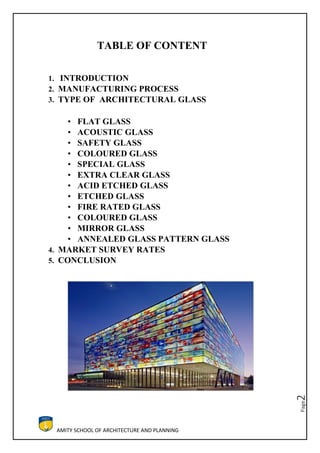 AMITY SCHOOL OF ARCHITECTURE AND PLANNING
Page2
TABLE OF CONTENT
1. INTRODUCTION
2. MANUFACTURING PROCESS
3. TYPE OF ARCHITECTURAL GLASS
• FLAT GLASS
• ACOUSTIC GLASS
• SAFETY GLASS
• COLOURED GLASS
• SPECIAL GLASS
• EXTRA CLEAR GLASS
• ACID ETCHED GLASS
• ETCHED GLASS
• FIRE RATED GLASS
• COLOURED GLASS
• MIRROR GLASS
• ANNEALED GLASS PATTERN GLASS
4. MARKET SURVEY RATES
5. CONCLUSION
 