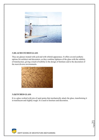 AMITY SCHOOL OF ARCHITECTURE AND PLANNING
Page21
3 (H) ACID ETCHED GLASS
They are glasses treated with acid and with whitish appearance. It offers several aesthetic
options for architect and decorators, as they combine lightness of the glass with the subtlety
of translucence, giving a touch of nobility to the design of furniture and to the decoration of
the most diverse environments.
3 (I)ETCHED GLASS
It is a glass worked with jets of sand grains that mechanically attack the glass, transforming it
in translucent and slightly rough. It is used in furniture and decoration.
 