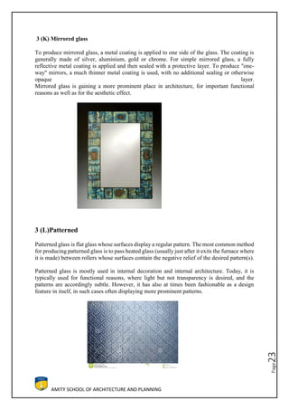 AMITY SCHOOL OF ARCHITECTURE AND PLANNING
Page23
3 (K) Mirrored glass
To produce mirrored glass, a metal coating is applied to one side of the glass. The coating is
generally made of silver, aluminium, gold or chrome. For simple mirrored glass, a fully
reflective metal coating is applied and then sealed with a protective layer. To produce "one-
way" mirrors, a much thinner metal coating is used, with no additional sealing or otherwise
opaque layer.
Mirrored glass is gaining a more prominent place in architecture, for important functional
reasons as well as for the aesthetic effect.
3 (L)Patterned
Patterned glass is flat glass whose surfaces display a regular pattern. The most common method
for producing patterned glass is to pass heated glass (usually just after it exits the furnace where
it is made) between rollers whose surfaces contain the negative relief of the desired pattern(s).
Patterned glass is mostly used in internal decoration and internal architecture. Today, it is
typically used for functional reasons, where light but not transparency is desired, and the
patterns are accordingly subtle. However, it has also at times been fashionable as a design
feature in itself, in such cases often displaying more prominent patterns.
 