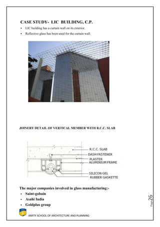 AMITY SCHOOL OF ARCHITECTURE AND PLANNING
Page26
CASE STUDY- LIC BUILDING, C.P.
 LIC building has a curtain wall on its exterior.
 Reflective glass has been used for the curtain wall.
JOINERY DETAIL OF VERTICAL MEMBER WITH R.C.C. SLAB
The major companies involved in glass manufacturing:-
 Saint-gobain
 Asahi India
 Goldplus group
 