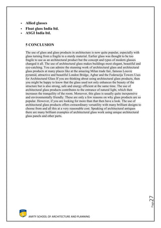 AMITY SCHOOL OF ARCHITECTURE AND PLANNING
Page27
 Allied glasses
 Float glass India ltd.
 ASGI India ltd.
5 CONCLUSION
The use of glass and glass products in architecture is now quite popular, especially with
glass turning from a fragile to a sturdy material. Earlier glass was thought to be too
fragile to use as an architectural product but the concept and types of modern glasses
changed it all. The use of architectural glass makes buildings most elegant, beautiful and
eye-catching. You can admire the stunning work of architectural glass and architectural
glass products at many places like at the amazing Milan trade fair, famous Louvre
pyramid, attractive and beautiful London Bridge, Agbar and the Federazija Towers Uses
for Architectural Glass If you are thinking about using architectural glass products, then
you might be happy to know that the glass used not only enhances the beauty of the
structure but is also strong, safe and energy efficient at the same time. The use of
architectural glass products contributes to the entrance of natural light, which then
increases the tranquility of the room. Moreover, this glass is usually quite inexpensive
and environmentally friendly. These are only a few reasons on why glass products are so
popular. However, if you are looking for more than that then have a look. The use of
architectural glass products offers extraordinary versatility with many brilliant designs to
choose from and all this at a very reasonable cost. Speaking of architectural antiques
there are many brilliant examples of architectural glass work using unique architectural
glass panels and other parts.
 